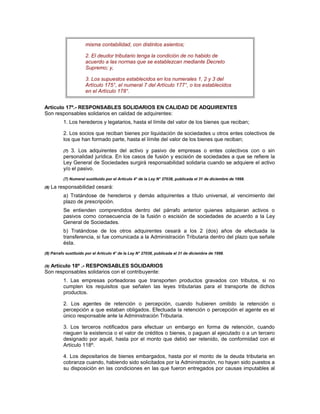 misma contabilidad, con distintos asientos;
2. El deudor tributario tenga la condición de no habido de
acuerdo a las normas que se establezcan mediante Decreto
Supremo; y,
3. Los supuestos establecidos en los numerales 1, 2 y 3 del
Artículo 175°, el numeral 7 del Artículo 177°, o los establecidos
en el Artículo 178°.
Artículo 17º.- RESPONSABLES SOLIDARIOS EN CALIDAD DE ADQUIRENTES
Son responsables solidarios en calidad de adquirentes:
1. Los herederos y legatarios, hasta el límite del valor de los bienes que reciban;
2. Los socios que reciban bienes por liquidación de sociedades u otros entes colectivos de
los que han formado parte, hasta el límite del valor de los bienes que reciban;
(7) 3. Los adquirentes del activo y pasivo de empresas o entes colectivos con o sin
personalidad jurídica. En los casos de fusión y escisión de sociedades a que se refiere la
Ley General de Sociedades surgirá responsabilidad solidaria cuando se adquiere el activo
y/o el pasivo.
(7) Numeral sustituido por el Artículo 4° de la Ley N° 27038, publicada el 31 de diciembre de 1998.
(8) La responsabilidad cesará:
a) Tratándose de herederos y demás adquirentes a título universal, al vencimiento del
plazo de prescripción.
Se entienden comprendidos dentro del párrafo anterior quienes adquieran activos o
pasivos como consecuencia de la fusión o escisión de sociedades de acuerdo a la Ley
General de Sociedades.
b) Tratándose de los otros adquirentes cesará a los 2 (dos) años de efectuada la
transferencia, si fue comunicada a la Administración Tributaria dentro del plazo que señale
ésta.
(8) Párrafo sustituido por el Artículo 4° de la Ley N° 27038, publicada el 31 de diciembre de 1998.
(9) Artículo 18º .- RESPONSABLES SOLIDARIOS
Son responsables solidarios con el contribuyente:
1. Las empresas porteadoras que transporten productos gravados con tributos, si no
cumplen los requisitos que señalen las leyes tributarias para el transporte de dichos
productos.
2. Los agentes de retención o percepción, cuando hubieren omitido la retención o
percepción a que estaban obligados. Efectuada la retención o percepción el agente es el
único responsable ante la Administración Tributaria.
3. Los terceros notificados para efectuar un embargo en forma de retención, cuando
nieguen la existencia o el valor de créditos o bienes, o paguen al ejecutado o a un tercero
designado por aquél, hasta por el monto que debió ser retenido, de conformidad con el
Artículo 118º.
4. Los depositarios de bienes embargados, hasta por el monto de la deuda tributaria en
cobranza cuando, habiendo sido solicitados por la Administración, no hayan sido puestos a
su disposición en las condiciones en las que fueron entregados por causas imputables al
 