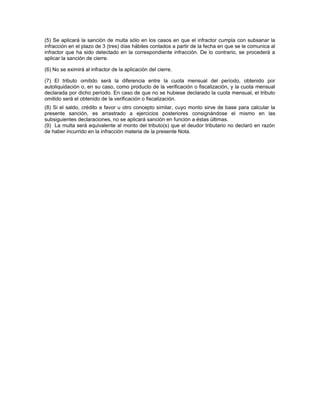 (5) Se aplicará la sanción de multa sólo en los casos en que el infractor cumpla con subsanar la
infracción en el plazo de 3 (tres) días hábiles contados a partir de la fecha en que se le comunica al
infractor que ha sido detectado en la correspondiente infracción. De lo contrario, se procederá a
aplicar la sanción de cierre.
(6) No se eximirá al infractor de la aplicación del cierre.
(7) El tributo omitido será la diferencia entre la cuota mensual del período, obtenido por
autoliquidación o, en su caso, como producto de la verificación o fiscalización, y la cuota mensual
declarada por dicho período. En caso de que no se hubiese declarado la cuota mensual, el tributo
omitido será el obtenido de la verificación o fiscalización.
(8) Si el saldo, crédito a favor u otro concepto similar, cuyo monto sirve de base para calcular la
presente sanción, es arrastrado a ejercicios posteriores consignándose el mismo en las
subsiguientes declaraciones, no se aplicará sanción en función a éstas últimas.
(9) La multa será equivalente al monto del tributo(s) que el deudor tributario no declaró en razón
de haber incurrido en la infracción materia de la presente Nota.
 