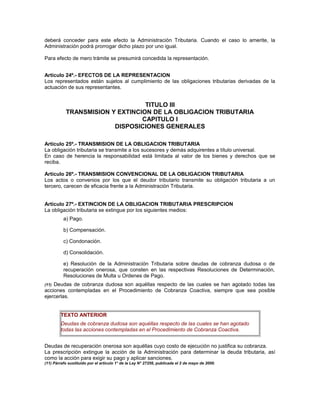deberá conceder para este efecto la Administración Tributaria. Cuando el caso lo amerite, la
Administración podrá prorrogar dicho plazo por uno igual.
Para efecto de mero trámite se presumirá concedida la representación.
Artículo 24º.- EFECTOS DE LA REPRESENTACION
Los representados están sujetos al cumplimiento de las obligaciones tributarias derivadas de la
actuación de sus representantes.
TITULO III
TRANSMISION Y EXTINCION DE LA OBLIGACION TRIBUTARIA
CAPITULO I
DISPOSICIONES GENERALES
Artículo 25º.- TRANSMISION DE LA OBLIGACION TRIBUTARIA
La obligación tributaria se transmite a los sucesores y demás adquirentes a título universal.
En caso de herencia la responsabilidad está limitada al valor de los bienes y derechos que se
reciba.
Artículo 26º.- TRANSMISION CONVENCIONAL DE LA OBLIGACION TRIBUTARIA
Los actos o convenios por los que el deudor tributario transmite su obligación tributaria a un
tercero, carecen de eficacia frente a la Administración Tributaria.
Artículo 27º.- EXTINCION DE LA OBLIGACION TRIBUTARIA PRESCRIPCION
La obligación tributaria se extingue por los siguientes medios:
a) Pago.
b) Compensación.
c) Condonación.
d) Consolidación.
e) Resolución de la Administración Tributaria sobre deudas de cobranza dudosa o de
recuperación onerosa, que consten en las respectivas Resoluciones de Determinación,
Resoluciones de Multa u Ordenes de Pago.
(11) Deudas de cobranza dudosa son aquéllas respecto de las cuales se han agotado todas las
acciones contempladas en el Procedimiento de Cobranza Coactiva, siempre que sea posible
ejercerlas.
TEXTO ANTERIOR
Deudas de cobranza dudosa son aquéllas respecto de las cuales se han agotado
todas las acciones contempladas en el Procedimiento de Cobranza Coactiva.
Deudas de recuperación onerosa son aquéllas cuyo costo de ejecución no justifica su cobranza.
La prescripción extingue la acción de la Administración para determinar la deuda tributaria, así
como la acción para exigir su pago y aplicar sanciones.
(11) Párrafo sustituido por el artículo 1° de la Ley N° 27256, publicada el 2 de mayo de 2000.
 
