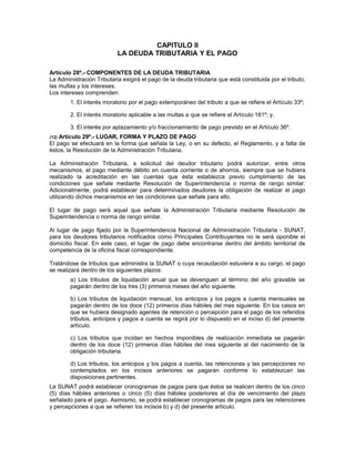 CAPITULO II
LA DEUDA TRIBUTARIA Y EL PAGO
Artículo 28º.- COMPONENTES DE LA DEUDA TRIBUTARIA
La Administración Tributaria exigirá el pago de la deuda tributaria que está constituida por el tributo,
las multas y los intereses.
Los intereses comprenden:
1. El interés moratorio por el pago extemporáneo del tributo a que se refiere el Artículo 33º;
2. El interés moratorio aplicable a las multas a que se refiere el Artículo 181º; y,
3. El interés por aplazamiento y/o fraccionamiento de pago previsto en el Artículo 36º.
(12) Artículo 29º.- LUGAR, FORMA Y PLAZO DE PAGO
El pago se efectuará en la forma que señala la Ley, o en su defecto, el Reglamento, y a falta de
éstos, la Resolución de la Administración Tributaria.
La Administración Tributaria, a solicitud del deudor tributario podrá autorizar, entre otros
mecanismos, el pago mediante débito en cuenta corriente o de ahorros, siempre que se hubiera
realizado la acreditación en las cuentas que ésta establezca previo cumplimiento de las
condiciones que señale mediante Resolución de Superintendencia o norma de rango similar.
Adicionalmente, podrá establecer para determinados deudores la obligación de realizar el pago
utilizando dichos mecanismos en las condiciones que señale para ello.
El lugar de pago será aquel que señale la Administración Tributaria mediante Resolución de
Superintendencia o norma de rango similar.
Al lugar de pago fijado por la Superintendencia Nacional de Administración Tributaria - SUNAT,
para los deudores tributarios notificados como Principales Contribuyentes no le será oponible el
domicilio fiscal. En este caso, el lugar de pago debe encontrarse dentro del ámbito territorial de
competencia de la oficina fiscal correspondiente.
Tratándose de tributos que administra la SUNAT o cuya recaudación estuviera a su cargo, el pago
se realizará dentro de los siguientes plazos:
a) Los tributos de liquidación anual que se devenguen al término del año gravable se
pagarán dentro de los tres (3) primeros meses del año siguiente.
b) Los tributos de liquidación mensual, los anticipos y los pagos a cuenta mensuales se
pagarán dentro de los doce (12) primeros días hábiles del mes siguiente. En los casos en
que se hubiera designado agentes de retención o percepción para el pago de los referidos
tributos, anticipos y pagos a cuenta se regirá por lo dispuesto en el inciso d) del presente
artículo.
c) Los tributos que incidan en hechos imponibles de realización inmediata se pagarán
dentro de los doce (12) primeros días hábiles del mes siguiente al del nacimiento de la
obligación tributaria.
d) Los tributos, los anticipos y los pagos a cuenta, las retenciones y las percepciones no
contemplados en los incisos anteriores se pagarán conforme lo establezcan las
disposiciones pertinentes.
La SUNAT podrá establecer cronogramas de pagos para que éstos se realicen dentro de los cinco
(5) días hábiles anteriores o cinco (5) días hábiles posteriores al día de vencimiento del plazo
señalado para el pago. Asimismo, se podrá establecer cronogramas de pagos para las retenciones
y percepciones a que se refieren los incisos b) y d) del presente artículo.
 