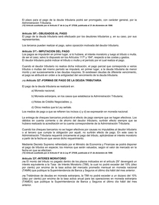 El plazo para el pago de la deuda tributaria podrá ser prorrogado, con carácter general, por la
Administración Tributaria.
(12) Artículo sustituido por el Artículo 5° de la Ley N° 27038, publicada el 31 de diciembre de 1998.
Artículo 30º.- OBLIGADOS AL PAGO
El pago de la deuda tributaria será efectuado por los deudores tributarios y, en su caso, por sus
representantes.
Los terceros pueden realizar el pago, salvo oposición motivada del deudor tributario.
Artículo 31º.- IMPUTACION DEL PAGO
Los pagos se imputarán en primer lugar, si lo hubiere, al interés moratorio y luego al tributo o multa,
de ser el caso; salvo lo dispuesto en los Artículos 117º y 184º, respecto a las costas y gastos.
El deudor tributario podrá indicar el tributo o multa y el período por el cual realiza el pago.
Cuando el deudor tributario no realice dicha indicación, el pago parcial que corresponda a varios
tributos o multas del mismo período se imputará, en primer lugar, a la deuda tributaria de menor
monto y así sucesivamente a las deudas mayores. Si existiesen deudas de diferente vencimiento,
el pago se atribuirá en orden a la antigüedad del vencimiento de la deuda tributaria.
(13) Artículo 32º.-FORMAS DE PAGO DE LA DEUDA TRIBUTARIA
El pago de la deuda tributaria se realizará en:
a) Moneda nacional;
b) Moneda extranjera, en los casos que establezca la Administración Tributaria;
c) Notas de Crédito Negociables; y,
d) Otros medios que la Ley señale.
Los medios de pago a que se refieren los incisos c) y d) se expresarán en moneda nacional.
La entrega de cheques bancarios producirá el efecto de pago siempre que se hagan efectivos. Los
débitos en cuenta corriente o de ahorro del deudor tributario, surtirán efecto siempre que se
hubiera realizado la acreditación en la cuenta correspondiente de la Administración Tributaria.
Cuando los cheques bancarios no se hagan efectivos por causas no imputables al deudor tributario
o al tercero que cumpla la obligación por aquél, no surtirán efecto de pago. En este caso la
Administración Tributaria requerirá únicamente el pago del tributo, aplicándose el interés moratorio
a partir de la fecha en que vence dicho requerimiento.
Mediante Decreto Supremo refrendado por el Ministro de Economía y Finanzas se podrá disponer
el pago de tributos en especie; los mismos que serán valuados, según el valor de mercado en la
fecha en que se efectúen.
(13) Artículo sustituido por el Artículo 6° de la Ley N° 27038, publicada el 31 de diciembre de 1998.
Artículo 33º.-INTERES MORATORIO
(14) El monto del tributo no pagado dentro de los plazos indicados en el artículo 29° devengará un
interés equivalente a la Tasa de Interés Moratorio (TIM), la cual no podrá exceder del 10% (diez
por ciento) por encima de la tasa activa del mercado promedio mensual en moneda nacional
(TAMN) que publique la Superintendencia de Banca y Seguros el último día hábil del mes anterior.
(14) Tratándose de deudas en moneda extranjera, la TIM no podrá exceder a un dozavo del 10%
(diez por ciento) por encima de la tasa activa anual para las operaciones en moneda extranjera
(TAMEX) que publique la Superintendencia de Banca y Seguros el último día hábil del mes
anterior.
 