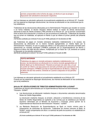 período comprendido entre la fecha de pago y la fecha en que se ponga a
disposición del solicitante la devolución respectiva.
(19) Los intereses se calcularán aplicando el procedimiento establecido en el Artículo 33°. Cuando
por Ley especial se dispongan devoluciones, las mismas se efectuarán en las condiciones que la
Ley establezca.
Tratándose de las devoluciones efectuadas por la Administración Tributaria que resulten en exceso
o en forma indebida, el deudor tributario deberá restituir el monto de dichas devoluciones,
aplicando la tasa de interés moratorio (TIM) prevista en el Artículo 33°, por el período comprendido
entre la fecha de la devolución y la fecha en que se produzca la restitución. Tratándose de aquellas
que se tornen en indebidas, se aplicará el interés a que se refiere el primer párrafo del presente
artículo.
(19) Párrafos sustituidos por el Artículo 9° de la Ley N° 27038, publicada el 31 de diciembre de 1998.
(20) Tratándose de pagos en moneda extranjera realizados indebidamente o en exceso, las
devoluciones se efectuarán en la misma moneda agregándoles un interés fijado por la
Administración Tributaria, el cual no podrá ser inferior a la tasa pasiva de mercado promedio para
operaciones en moneda extranjera (TIPMEX) publicada por la Superintendencia de Banca y
Seguros el último día hábil del año anterior, multiplicado por un factor de 1,20, teniendo en cuenta
lo dispuesto en los párrafos anteriores.
(20) Párrafo sustituido por el artículo 5° de la Ley N° 27335, publicada el 31 de julio de 2000.
TEXTO ANTERIOR
Tratándose de pagos en moneda extranjera realizados indebidamente o en
exceso, las devoluciones se efectuarán en la misma moneda agregándoles un
interés fijado por la Administración Tributaria al principio de cada mes, el cual
no podrá ser inferior a la tasa pasiva de mercado promedio para operaciones en
moneda extranjera (TIPMEX) que fija la Superintendencia de Banca y Seguros
el último día del mes anterior, teniendo en cuenta lo dispuesto en los párrafos
anteriores.
Los intereses se calcularán aplicando el procedimiento establecido en el Artículo 33º.
Cuando por ley especial se dispongan devoluciones, las mismas se efectuarán en las condiciones
que la ley establezca.
Artículo 39º.-DEVOLUCIONES DE TRIBUTOS ADMINISTRADOS POR LA SUNAT
Tratándose de tributos administrados por la Superintendencia Nacional de Administración
Tributaria - SUNAT:
a. Las devoluciones se efectuarán mediante cheques o documentos valorados denominados
Notas de Crédito Negociables.
La devolución mediante cheques, la emisión, utilización y transferencia a terceros de las
Notas de Crédito Negociables se sujetarán a las normas que se establezca por Decreto
Supremo refrendado por el Ministro de Economía y Finanzas, previa opinión de la
Superintendencia Nacional de Administración Tributaria – SUNAT
b. (21) Mediante Resolución de Superintendencia se fijará un monto mínimo para la
presentación de solicitudes de devolución. Tratándose de montos menores al fijado, la
SUNAT, podrá compensarlos de oficio o a solicitud de parte de acuerdo a lo establecido en
el Artículo 40°.
(21) Inciso sustituido por el Artículo 10° de la Ley N° 27038, publicada el 31 de diciembre de 1998.
 