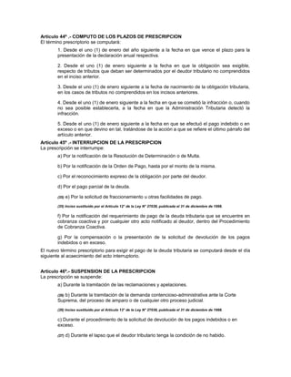 Artículo 44º .- COMPUTO DE LOS PLAZOS DE PRESCRIPCION
El término prescriptorio se computará:
1. Desde el uno (1) de enero del año siguiente a la fecha en que vence el plazo para la
presentación de la declaración anual respectiva.
2. Desde el uno (1) de enero siguiente a la fecha en que la obligación sea exigible,
respecto de tributos que deban ser determinados por el deudor tributario no comprendidos
en el inciso anterior.
3. Desde el uno (1) de enero siguiente a la fecha de nacimiento de la obligación tributaria,
en los casos de tributos no comprendidos en los incisos anteriores.
4. Desde el uno (1) de enero siguiente a la fecha en que se cometió la infracción o, cuando
no sea posible establecerla, a la fecha en que la Administración Tributaria detectó la
infracción.
5. Desde el uno (1) de enero siguiente a la fecha en que se efectuó el pago indebido o en
exceso o en que devino en tal, tratándose de la acción a que se refiere el último párrafo del
artículo anterior.
Artículo 45º .- INTERRUPCION DE LA PRESCRIPCION
La prescripción se interrumpe:
a) Por la notificación de la Resolución de Determinación o de Multa.
b) Por la notificación de la Orden de Pago, hasta por el monto de la misma.
c) Por el reconocimiento expreso de la obligación por parte del deudor.
d) Por el pago parcial de la deuda.
(25) e) Por la solicitud de fraccionamiento u otras facilidades de pago.
(25) Inciso sustituido por el Artículo 12° de la Ley N° 27038, publicada el 31 de diciembre de 1998.
f) Por la notificación del requerimiento de pago de la deuda tributaria que se encuentre en
cobranza coactiva y por cualquier otro acto notificado al deudor, dentro del Procedimiento
de Cobranza Coactiva.
g) Por la compensación o la presentación de la solicitud de devolución de los pagos
indebidos o en exceso.
El nuevo término prescriptorio para exigir el pago de la deuda tributaria se computará desde el día
siguiente al acaecimiento del acto interruptorio.
Artículo 46º.- SUSPENSION DE LA PRESCRIPCION
La prescripción se suspende:
a) Durante la tramitación de las reclamaciones y apelaciones.
(26) b) Durante la tramitación de la demanda contencioso-administrativa ante la Corte
Suprema, del proceso de amparo o de cualquier otro proceso judicial.
(26) Inciso sustituido por el Artículo 13° de la Ley N° 27038, publicada el 31 de diciembre de 1998.
c) Durante el procedimiento de la solicitud de devolución de los pagos indebidos o en
exceso.
(27) d) Durante el lapso que el deudor tributario tenga la condición de no habido.
 