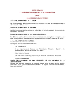 LIBRO SEGUNDO
LA ADMINISTRACION TRIBUTARIA Y LOS ADMINISTRADOS
TITULO I
ORGANOS DE LA ADMINISTRACION
Artículo 50º.- COMPETENCIA DE LA SUNAT
La Superintendencia Nacional de Administración Tributaria - SUNAT es competente para la
administración de tributos internos.
Artículo 51º.- COMPETENCIA DE ADUANAS
La Superintendencia Nacional de Aduanas - ADUANAS es competente para la administración de
los derechos arancelarios.
Artículo 52º.- COMPETENCIA DE LOS GOBIERNOS LOCALES
Los Gobiernos Locales administrarán exclusivamente las contribuciones y tasas municipales, sean
éstas últimas, derechos, licencias o arbitrios, y por excepción los impuestos que la Ley les asigne.
Artículo 53º.- ORGANOS RESOLUTORES
Son órganos de resolución en materia tributaria:
1. El Tribunal Fiscal.
2. La Superintendencia Nacional de Administración Tributaria - SUNAT y la
Superintendencia Nacional de Aduanas - ADUANAS.
3. Los Gobiernos Locales.
4. El Instituto Peruano de Seguridad Social y la Oficina de Normalización Previsional.
5. Otros que la ley señale.
Artículo 54º.-EXCLUSIVIDAD DE LAS FACULTADES DE LOS ORGANOS DE LA
ADMINISTRACION
Ninguna otra autoridad, organismo, ni institución, distinto a los señalados en los artículos
precedentes, podrá ejercer las facultades conferidas a los órganos administradores de tributos,
bajo responsabilidad.
 