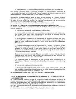 j) Ofertar o transferir sus activos, para dejar de pagar todo o parte de la deuda tributaria.
Las medidas señaladas serán sustentadas mediante la correspondiente Resolución de
Determinación, Resolución de Multa, Orden de Pago o Resolución que desestima una reclamación,
según corresponda; salvo en el supuesto a que se refiere el Artículo 58°.
Las medidas cautelares trabadas antes del inicio del Procedimiento de Cobranza Coactiva,
únicamente podrán ser ejecutadas luego de iniciado dicho procedimiento y vencido el plazo a que
se refiere el primer párrafo del Artículo 117°; siempre que se cumpla con las formalidades
establecidas en el Título II del Libro Tercero de este Código.
(29) Artículo sustituido por el Artículo 14° de la Ley N° 27038, publicada el 31 de diciembre de 1998.
(30) Artículo 57º.- PLAZOS APLICABLES A LAS MEDIDAS CAUTELARES PREVIAS
En relación a las medidas cautelares señaladas en el artículo anterior, deberá considerarse,
además, lo siguiente:
1. Tratándose de deudas que no sean exigibles coactivamente:
La medida cautelar se mantendrá durante un (1) año, computado desde la fecha en que
fue trabada. Dicho plazo podrá prorrogarse por otro igual, si existiera resolución
desestimando la reclamación del deudor tributario.
El deudor tributario podrá solicitar el levantamiento de la medida si otorga carta fianza
bancaria o financiera que cubra el monto por el cual se trabó la medida, por un período de
doce (12) meses, debiendo renovarse por un período similar dentro del plazo que señale la
Administración.
La carta fianza será ejecutada en el Procedimiento de Cobranza Coactiva que inicie la
Administración, o cuando el deudor tributario no cumpla con renovarla dentro del plazo
señalado en el párrafo anterior. En este último caso, el producto de la ejecución será
depositado en una Institución Bancaria para garantizar el pago de la deuda dentro del
Procedimiento de Cobranza Coactiva.
Excepcionalmente, la Administración Tributaria levantará la medida si el deudor tributario
presenta alguna otra garantía que, a criterio de la Administración, sea suficiente para
garantizar el monto por el cual se trabó la medida.
Las condiciones para el otorgamiento de las garantías serán establecidas por la
Administración Tributaria mediante Resolución de Superintendencia o norma de rango
similar.
2. Tratándose de deudas exigibles coactivamente:
La Resolución de Ejecución Coactiva, deberá emitirse dentro de los cuarenta y cinco (45)
días hábiles de trabadas las medidas cautelares. De mediar causa justificada este término
podrá prorrogarse por veinte (20) días hábiles más.
(30) Artículo sustituido por el Artículo 15° de la Ley N° 27038, publicada el 31 de diciembre de 1998.
Artículo 58º.-MEDIDAS CAUTELARES PREVIAS A LA EMISION DE LAS RESOLUCIONES U
ORDENES DE PAGO
(31) Excepcionalmente, cuando el proceso de fiscalización o verificación amerite la adopción de
medidas cautelares, la Administración Tributaria, bajo responsabilidad, trabará las necesarias para
garantizar la deuda tributaria, aún cuando no hubiese emitido la Resolución de Determinación,
Resolución de Multa u Orden de Pago de la deuda tributaria.
Para tales efectos debe presentarse cualquiera de los supuestos establecidos en el primer párrafo
del Artículo 56°.
(31) Párrafo sustituido por el Artículo 16° de la Ley N° 27038, publicada el 31 de diciembre de 1998.
 