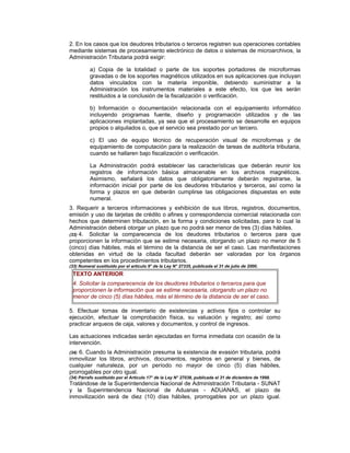 2. En los casos que los deudores tributarios o terceros registren sus operaciones contables
mediante sistemas de procesamiento electrónico de datos o sistemas de microarchivos, la
Administración Tributaria podrá exigir:
a) Copia de la totalidad o parte de los soportes portadores de microformas
gravadas o de los soportes magnéticos utilizados en sus aplicaciones que incluyan
datos vinculados con la materia imponible, debiendo suministrar a la
Administración los instrumentos materiales a este efecto, los que les serán
restituidos a la conclusión de la fiscalización o verificación.
b) Información o documentación relacionada con el equipamiento informático
incluyendo programas fuente, diseño y programación utilizados y de las
aplicaciones implantadas, ya sea que el procesamiento se desarrolle en equipos
propios o alquilados o, que el servicio sea prestado por un tercero.
c) El uso de equipo técnico de recuperación visual de microformas y de
equipamiento de computación para la realización de tareas de auditoría tributaria,
cuando se hallaren bajo fiscalización o verificación.
La Administración podrá establecer las características que deberán reunir los
registros de información básica almacenable en los archivos magnéticos.
Asimismo, señalará los datos que obligatoriamente deberán registrarse, la
información inicial por parte de los deudores tributarios y terceros, así como la
forma y plazos en que deberán cumplirse las obligaciones dispuestas en este
numeral.
3. Requerir a terceros informaciones y exhibición de sus libros, registros, documentos,
emisión y uso de tarjetas de crédito o afines y correspondencia comercial relacionada con
hechos que determinen tributación, en la forma y condiciones solicitadas, para lo cual la
Administración deberá otorgar un plazo que no podrá ser menor de tres (3) días hábiles.
(33) 4. Solicitar la comparecencia de los deudores tributarios o terceros para que
proporcionen la información que se estime necesaria, otorgando un plazo no menor de 5
(cinco) días hábiles, más el término de la distancia de ser el caso. Las manifestaciones
obtenidas en virtud de la citada facultad deberán ser valoradas por los órganos
competentes en los procedimientos tributarios.
(33) Numeral sustituido por el artículo 9° de la Ley N° 27335, publicada el 31 de julio de 2000.
TEXTO ANTERIOR
4. Solicitar la comparecencia de los deudores tributarios o terceros para que
proporcionen la información que se estime necesaria, otorgando un plazo no
menor de cinco (5) días hábiles, más el término de la distancia de ser el caso.
5. Efectuar tomas de inventario de existencias y activos fijos o controlar su
ejecución, efectuar la comprobación física, su valuación y registro; así como
practicar arqueos de caja, valores y documentos, y control de ingresos.
Las actuaciones indicadas serán ejecutadas en forma inmediata con ocasión de la
intervención.
(34) 6. Cuando la Administración presuma la existencia de evasión tributaria, podrá
inmovilizar los libros, archivos, documentos, registros en general y bienes, de
cualquier naturaleza, por un período no mayor de cinco (5) días hábiles,
prorrogables por otro igual.
(34) Párrafo sustituido por el Artículo 17° de la Ley N° 27038, publicada el 31 de diciembre de 1998.
Tratándose de la Superintendencia Nacional de Administración Tributaria - SUNAT
y la Superintendencia Nacional de Aduanas - ADUANAS, el plazo de
inmovilización será de diez (10) días hábiles, prorrogables por un plazo igual.
 