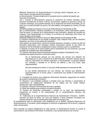 Mediante Resolución de Superintendencia la prórroga podrá otorgarse por un
plazo máximo de sesenta (60) días hábiles.
La Administración Tributaria dispondrá lo necesario para la custodia de aquello que
haya sido inmovilizado.
(35) 7. Cuando la Administración presuma la existencia de evasión tributaria, podrá
practicar incautaciones de libros, archivos, documentos, registros en general y bienes, de
cualquier naturaleza, que guarden relación con la realización de hechos imponibles, por un
plazo que no podrá exceder de quince (15) días hábiles, prorrogables por quince (15) días
hábiles.
(35) Párrafo sustituido por el Artículo 17° de la Ley N° 27038, publicada el 31 de diciembre de 1998.
(36) La Administración Tributaria procederá a la incautación previa autorización judicial.
Para tal efecto, la solicitud de la Administración será motivada y deberá ser resuelta por
cualquier Juez Especializado en lo Penal, en el término de veinticuatro (24) horas, sin
correr traslado a la otra parte.
(36) Párrafo modificado por el Artículo 3° de la Ley N° 26663, publicada el 22 de setiembre de 1996.
8. Practicar inspecciones en los locales ocupados, bajo cualquier título, por los deudores
tributarios, así como en los medios de transporte.
Para realizar las inspecciones cuando los locales estuvieren cerrados o cuando se trate de
domicilios particulares, será necesario solicitar autorización judicial, la que debe ser
resuelta en forma inmediata y otorgándose el plazo necesario para su cumplimiento.
9. Requerir el auxilio de la fuerza pública para el desempeño de sus funciones, que será
prestado de inmediato bajo responsabilidad.
10. Solicitar información sobre los deudores tributarios sujetos a fiscalización a las
entidades del sistema bancario y financiero sobre:
(37) a) Operaciones pasivas con sus clientes, las mismas que deberán ser
requeridas por el Juez a solicitud de la Administración Tributaria; siempre que se
trate de información de carácter específica e individualizada. La solicitud deberá
ser motivada y resuelta en el término de setenta y dos (72) horas, bajo
responsabilidad.
(37) Inciso sustituido por el Artículo 17° de la Ley N° 27038, publicada el 31 de diciembre de 1998.
b) Las demás operaciones con sus clientes, las mismas que deberán ser
proporcionadas en la forma, plazo y condiciones que señale la Administración
Tributaria.
11. Investigar los hechos que configuran infracciones tributarias, asegurando los medios
de prueba e identificando al infractor.
12. Requerir a las entidades públicas o privadas para que informen o comprueben el
cumplimiento de obligaciones tributarias de los sujetos con los cuales realizan
operaciones, bajo responsabilidad.
13. Solicitar a terceros informaciones técnicas o peritajes.
14. Dictar las medidas para erradicar la evasión tributaria.
15. Evaluar las solicitudes presentadas y otorgar, en su caso, las autorizaciones
respectivas en función a los antecedentes y/o al comportamiento tributario del
contribuyente.
16. Tratándose de la Superintendencia Nacional de Administración Tributaria - SUNAT,
autorizar los libros de actas, así como los registros y libros contables vinculados con
asuntos tributarios, que el contribuyente deba llevar de acuerdo a ley.
El procedimiento para la autorización será establecido por la SUNAT mediante Resolución de
Superintendencia. A tal efecto, podrá delegarse en terceros la legalización de los libros y registros
antes mencionados.
Para conceder los plazos establecidos en este artículo, la Administración tendrá en cuenta la
oportunidad en que solicita la información o exhibición, y las características de las mismas.
 