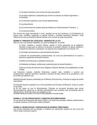 c) Las leyes tributarias y las normas de rango equivalente;
d) Las leyes orgánicas o especiales que norman la creación de tributos regionales o
municipales;
e) Los decretos supremos y las normas reglamentarias;
f) La jurisprudencia;
g) Las resoluciones de carácter general emitidas por la Administración Tributaria; y,
h) La doctrina jurídica.
Son normas de rango equivalente a la ley, aquéllas por las que conforme a la Constitución se
puede crear, modificar, suspender o suprimir tributos y conceder beneficios tributarios. Toda
referencia a la ley se entenderá referida también a las normas de rango equivalente.
NORMA IV: PRINCIPIO DE LEGALIDAD - RESERVA DE LA LEY
Sólo por Ley o por Decreto Legislativo, en caso de delegación, se puede:
a) Crear, modificar y suprimir tributos; señalar el hecho generador de la obligación
tributaria, la base para su cálculo y la alícuota; el acreedor tributario; el deudor tributario y
el agente de retención o percepción, sin perjuicio de lo establecido en el Artículo 10º;
b) Conceder exoneraciones y otros beneficios tributarios;
c) Normar los procedimientos jurisdiccionales, así como los administrativos en cuanto a
derechos o garantías del deudor tributario;
d) Definir las infracciones y establecer sanciones;
e) Establecer privilegios, preferencias y garantías para la deuda tributaria; y,
f) Normar formas de extinción de la obligación tributaria distintas a las establecidas en este
Código.
Los Gobiernos Locales, mediante Ordenanza, pueden crear, modificar y suprimir sus
contribuciones, arbitrios, derechos y licencias o exonerar de ellos, dentro de su jurisdicción y con
los límites que señala la Ley.
Mediante Decreto Supremo refrendado por el Ministro de Economía y Finanzas se regula las tarifas
arancelarias.
Por Decreto Supremo expedido con el voto aprobatorio del Consejo de Ministros, se fija la cuantía
de las tasas.
(2) En los casos en que la Administración Tributaria se encuentra facultada para actuar
discrecionalmente optará por la decisión administrativa que considere más conveniente para el
interés público, dentro del marco que establece la ley.
(2) Párrafo incluido por el artículo 2° de la Ley N° 27335, publicada el 31 de julio de 2000.
NORMA V: LEY DE PRESUPUESTO Y CREDITOS SUPLEMENTARIOS
La Ley Anual de Presupuesto del Sector Público y las leyes que aprueban créditos suplementarios
no podrán contener normas sobre materia tributaria.
NORMA VI: MODIFICACION Y DEROGACION DE NORMAS TRIBUTARIAS
Las normas tributarias sólo se derogan o modifican por declaración expresa de otra norma del
mismo rango o jerarquía superior.
 