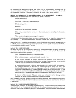 La Resolución de Determinación es el acto por el cual la Administración Tributaria pone en
conocimiento del deudor tributario el resultado de su labor destinada a controlar el cumplimiento de
las obligaciones tributarias, y establece la existencia del crédito o de la deuda tributaria.
Artículo 77º.- REQUISITOS DE LAS RESOLUCIONES DE DETERMINACION Y DE MULTA
La Resolución de Determinación será formulada por escrito y expresará:
1. El deudor tributario.
2. El tributo y el período al que corresponda.
3. La base imponible.
4. La tasa.
5. La cuantía del tributo y sus intereses.
6. Los motivos determinantes del reparo u observación, cuando se rectifique la declaración
tributaria.
7. Los fundamentos y disposiciones que la amparen.
Tratándose de Resoluciones de Multa contendrán necesariamente los requisitos establecidos en
los numerales 1 y 7, así como referencia a la infracción, el monto de la multa y los intereses.
La Administración Tributaria podrá emitir en un sólo documento las Resoluciones de Determinación
y de Multa, las cuales podrán impugnarse conjuntamente, siempre que la infracción esté referida a
un mismo deudor tributario, tributo y período.
Artículo 78º.- ORDEN DE PAGO
La Orden de Pago es el acto en virtud del cual la Administración exige al deudor tributario la
cancelación de la deuda tributaria, sin necesidad de emitirse previamente la Resolución de
Determinación, en los casos siguientes:
1. Por tributos autoliquidados por el deudor tributario.
2. Por anticipos o pagos a cuenta, exigidos de acuerdo a ley.
3. Por tributos derivados de errores materiales de redacción o de cálculo en las
declaraciones, comunicaciones o documentos de pago. Para determinar el monto de la
Orden de Pago, la Administración considerará la base imponible.
4. Tratándose de deudores tributarios que no declararon ni determinaron su obligación o
que habiendo declarado no efectuaron la determinación de la misma, por uno o más
períodos tributarios, previo requerimiento para que realicen la declaración y determinación
omitidas y abonen los tributos correspondientes, dentro de un término de tres (3) días
hábiles, de acuerdo al procedimiento establecido en el artículo siguiente, sin perjuicio que
la Administración Tributaria pueda optar por practicarles una determinación de oficio.
5. Cuando la Administración Tributaria realice una verificación de los libros y registros
contables del deudor tributario y encuentre tributos no pagados.
Las Ordenes de Pago que emita la Administración, en lo pertinente, tendrán los mismos requisitos
formales que la Resolución de Determinación, a excepción de los motivos determinantes del reparo
u observación.
Artículo 79º.- ORDEN DE PAGO PRESUNTIVA
Si los deudores tributarios no declararan ni determinaran, o habiendo declarado no efectuaran la
determinación de los tributos de periodicidad anual ni realizaran los pagos respectivos dentro del
término de tres (3) días hábiles otorgado por la Administración, ésta podrá emitir la Orden de Pago,
 