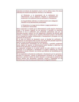 tratándose de tributos de liquidación anual o de los úItimos doce (12) meses
tratándose de tributos de liquidación mensual, no se detectan:
a) Omisiones a la presentación de la declaración de
determinación de la obligación tributaria o presentaciones
posteriores a la notificación para la verificación o fiscalización.
b) Irregularidades referidas a la determinación de la obligación
tributaria en las declaraciones presentadas.
c) Omisiones en el pago de los tributos o pagos posteriores a
la notificación mencionada.
Dicha suspensión no impide que la Administración pueda requerir información
propia o de terceros respecto de los ejercicios o períodos no prescritos
anteriores al de la verificación que comprenda operaciones que por su
naturaleza guarden relación con las obligaciones tributarias del período bajo
examen; ni tampoco impide que se requiera información propia o de terceros
con la finalidad de realizar verificaciones o fiscalizaciones vinculadas con las
solicitudes de devolución.
En el caso de tributos de liquidación anual, la facultad de verificación o
fiscalización se prorrogará hasta el sexto mes del período gravable siguiente a
aquél en el que corresponda presentar la declaración.
Si las declaraciones presentadas por los ejercicios o períodos posteriores
fueran objetos de reparos, la Administración podrá fiscalizar y determinar la
deuda por los ejercicios o períodos no prescritos.
La suspensión señalada en el primer párrafo de este artículo no será de
aplicación si la verificación o fiscalización no pudiera realizarse por causas
imputables al deudor tributario, las mismas que deberán ser acreditadas por la
Administración.
No se suspenderá la facultad de verificación o fiscalización por los ejercicios o
períodos no prescritos, cuando la Administración encuentre en los referidos
ejercicios o períodos indicios de delito tributario o compruebe la existencia de
nuevos hechos que demuestren omisiones, errores o falsedades en los
elementos que sirven de base para determinar la obligación tributaria.
 