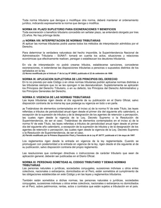 Toda norma tributaria que derogue o modifique otra norma, deberá mantener el ordenamiento
jurídico, indicando expresamente la norma que deroga o modifica.
NORMA VII: PLAZO SUPLETORIO PARA EXONERACIONES Y BENEFICIOS
Toda exoneración o beneficio tributario concedido sin señalar plazo, se entenderá otorgado por tres
(3) años. No hay prórroga tácita.
(3) NORMA VIII: INTERPRETACION DE NORMAS TRIBUTARIAS
Al aplicar las normas tributarias podrá usarse todos los métodos de interpretación admitidos por el
Derecho.
Para determinar la verdadera naturaleza del hecho imponible, la Superintendencia Nacional de
Administración Tributaria - SUNAT- tomará en cuenta los actos, situaciones y relaciones
económicas que efectivamente realicen, persigan o establezcan los deudores tributarios.
En vía de interpretación no podrá crearse tributos, establecerse sanciones, concederse
exoneraciones, ni extenderse las disposiciones tributarias a personas o supuestos distintos de los
señalados en la ley.
(3) Norma modificada por el Artículo 1º de la Ley Nº 26663, publicada el 22 de setiembre de 1996.
NORMA IX: APLICACION SUPLETORIA DE LOS PRINCIPIOS DEL DERECHO
En lo no previsto por este Código o en otras normas tributarias podrán aplicarse normas distintas a
las tributarias siempre que no se les opongan ni las desnaturalicen. Supletoriamente se aplicarán
los Principios del Derecho Tributario, o en su defecto, los Principios del Derecho Administrativo y
los Principios Generales del Derecho.
NORMA X: VIGENCIA DE LAS NORMAS TRIBUTARIAS
Las leyes tributarias rigen desde el día siguiente de su publicación en el Diario Oficial, salvo
disposición contraria de la misma ley que posterga su vigencia en todo o en parte.
(4) Tratándose de elementos contemplados en el inciso a) de la norma IV de este Título, las leyes
referidas a tributos de periodicidad anual rigen desde el primer día del siguiente año calendario, a
excepción de la supresión de tributos y de la designación de los agentes de retención o percepción,
las cuales rigen desde la vigencia de la Ley, Decreto Supremo o la Resolución de
Superintendencia, de ser el caso. Tratándose de elementos contemplados en el inciso a) de la
norma IV de este Título, las leyes referidas a tributos de periodicidad anual rigen desde el primer
día del siguiente año calendario, a excepción de la supresión de tributos y de la designación de los
agentes de retención o percepción, las cuales rigen desde la vigencia de la Ley, Decreto Supremo
o la Resolución de Superintendencia, de ser el caso.
(4) Párrafo modificado por la Primera Disposición Final y Transitoria de la Ley Nº 26777, publicada el 3 de mayo de 1997.
Los reglamentos rigen desde la entrada en vigencia de la ley reglamentada. Cuando se
promulguen con posterioridad a la entrada en vigencia de la ley, rigen desde el día siguiente al de
su publicación, salvo disposición contraria del propio reglamento.
Las resoluciones que contengan directivas o instrucciones de carácter tributario que sean de
aplicación general, deberán ser publicadas en el Diario Oficial.
NORMA XI: PERSONAS SOMETIDAS AL CODIGO TRIBUTARIO Y DEMAS NORMAS
TRIBUTARIAS
Las personas naturales o jurídicas, sociedades conyugales, sucesiones indivisas u otros entes
colectivos, nacionales o extranjeros, domiciliados en el Perú, están sometidos al cumplimiento de
las obligaciones establecidas en este Código y en las leyes y reglamentos tributarios.
También están sometidos a dichas normas, las personas naturales o jurídicas, sociedades
conyugales, sucesiones indivisas u otros entes colectivos, nacionales o extranjeros no domiciliados
en el Perú, sobre patrimonios, rentas, actos o contratos que están sujetos a tributación en el país.
 