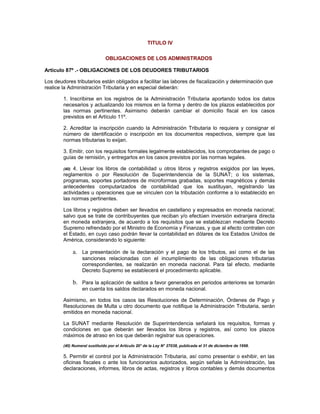 TITULO IV
OBLIGACIONES DE LOS ADMINISTRADOS
Artículo 87º .- OBLIGACIONES DE LOS DEUDORES TRIBUTARIOS
Los deudores tributarios están obligados a facilitar las labores de fiscalización y determinación que
realice la Administración Tributaria y en especial deberán:
1. Inscribirse en los registros de la Administración Tributaria aportando todos los datos
necesarios y actualizando los mismos en la forma y dentro de los plazos establecidos por
las normas pertinentes. Asimismo deberán cambiar el domicilio fiscal en los casos
previstos en el Artículo 11º.
2. Acreditar la inscripción cuando la Administración Tributaria lo requiera y consignar el
número de identificación o inscripción en los documentos respectivos, siempre que las
normas tributarias lo exijan.
3. Emitir, con los requisitos formales legalmente establecidos, los comprobantes de pago o
guías de remisión, y entregarlos en los casos previstos por las normas legales.
(40) 4. Llevar los libros de contabilidad u otros libros y registros exigidos por las leyes,
reglamentos o por Resolución de Superintendencia de la SUNAT; o los sistemas,
programas, soportes portadores de microformas grabadas, soportes magnéticos y demás
antecedentes computarizados de contabilidad que los sustituyan, registrando las
actividades u operaciones que se vinculen con la tributación conforme a lo establecido en
las normas pertinentes.
Los libros y registros deben ser llevados en castellano y expresados en moneda nacional;
salvo que se trate de contribuyentes que reciban y/o efectúen inversión extranjera directa
en moneda extranjera, de acuerdo a los requisitos que se establezcan mediante Decreto
Supremo refrendado por el Ministro de Economía y Finanzas, y que al efecto contraten con
el Estado, en cuyo caso podrán llevar la contabilidad en dólares de los Estados Unidos de
América, considerando lo siguiente:
a. La presentación de la declaración y el pago de los tributos, así como el de las
sanciones relacionadas con el incumplimiento de las obligaciones tributarias
correspondientes, se realizarán en moneda nacional. Para tal efecto, mediante
Decreto Supremo se establecerá el procedimiento aplicable.
b. Para la aplicación de saldos a favor generados en periodos anteriores se tomarán
en cuenta los saldos declarados en moneda nacional.
Asimismo, en todos los casos las Resoluciones de Determinación, Órdenes de Pago y
Resoluciones de Multa u otro documento que notifique la Administración Tributaria, serán
emitidos en moneda nacional.
La SUNAT mediante Resolución de Superintendencia señalará los requisitos, formas y
condiciones en que deberán ser llevados los libros y registros, así como los plazos
máximos de atraso en los que deberán registrar sus operaciones.
(40) Numeral sustituido por el Artículo 20° de la Ley N° 27038, publicada el 31 de diciembre de 1998.
5. Permitir el control por la Administración Tributaria, así como presentar o exhibir, en las
oficinas fiscales o ante los funcionarios autorizados, según señale la Administración, las
declaraciones, informes, libros de actas, registros y libros contables y demás documentos
 