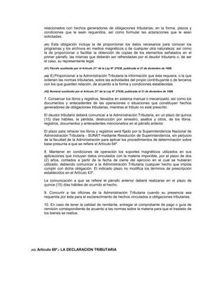 relacionados con hechos generadores de obligaciones tributarias, en la forma, plazos y
condiciones que le sean requeridos, así como formular las aclaraciones que le sean
solicitadas.
(41) Esta obligación incluye la de proporcionar los datos necesarios para conocer los
programas y los archivos en medios magnéticos o de cualquier otra naturaleza; así como
la de proporcionar o facilitar la obtención de copias de los elementos señalados en el
primer párrafo, las mismas que deberán ser refrendadas por el deudor tributario o, de ser
el caso, su representante legal.
(41) Párrafo sustituido por el Artículo 21° de la Ley N° 27038, publicada el 31 de diciembre de 1998.
(42) 6) Proporcionar a la Administración Tributaria la información que ésta requiera, o la que
ordenen las normas tributarias, sobre las actividades del propio contribuyente o de terceros
con los que guarden relación, de acuerdo a la forma y condiciones establecidas.
(42) Numeral sustituido por el Artículo 21° de la Ley N° 27038, publicada el 31 de diciembre de 1998.
7. Conservar los libros y registros, llevados en sistema manual o mecanizado, así como los
documentos y antecedentes de las operaciones o situaciones que constituyan hechos
generadores de obligaciones tributarias, mientras el tributo no esté prescrito.
El deudor tributario deberá comunicar a la Administración Tributaria, en un plazo de quince
(15) días hábiles, la pérdida, destrucción por siniestro, asaltos y otros, de los libros,
registros, documentos y antecedentes mencionados en el párrafo anterior.
El plazo para rehacer los libros y registros será fijado por la Superintendencia Nacional de
Administración Tributaria - SUNAT mediante Resolución de Superintendencia, sin perjuicio
de la facultad de la Administración para aplicar los procedimientos de determinación sobre
base presunta a que se refiere el Artículo 64º.
8. Mantener en condiciones de operación los soportes magnéticos utilizados en sus
aplicaciones que incluyan datos vinculados con la materia imponible, por el plazo de dos
(2) años, contados a partir de la fecha de cierre del ejercicio en el cual se hubieran
utilizado; debiendo comunicar a la Administración Tributaria cualquier hecho que impida
cumplir con dicha obligación. El indicado plazo no modifica los términos de prescripción
establecidos en el Artículo 43º.
La comunicación a que se refiere el párrafo anterior deberá realizarse en el plazo de
quince (15) días hábiles de ocurrido el hecho.
9. Concurrir a las oficinas de la Administración Tributaria cuando su presencia sea
requerida por ésta para el esclarecimiento de hechos vinculados a obligaciones tributarias.
10. En caso de tener la calidad de remitente, entregar el comprobante de pago o guía de
remisión correspondiente de acuerdo a las normas sobre la materia para que el traslado de
los bienes se realice.
(43) Artículo 88º.- LA DECLARACION TRIBUTARIA
 