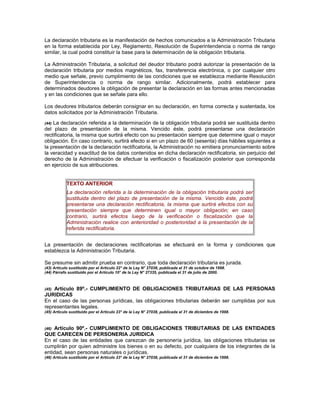 La declaración tributaria es la manifestación de hechos comunicados a la Administración Tributaria
en la forma establecida por Ley, Reglamento, Resolución de Superintendencia o norma de rango
similar, la cual podrá constituir la base para la determinación de la obligación tributaria.
La Administración Tributaria, a solicitud del deudor tributario podrá autorizar la presentación de la
declaración tributaria por medios magnéticos, fax, transferencia electrónica, o por cualquier otro
medio que señale, previo cumplimiento de las condiciones que se establezca mediante Resolución
de Superintendencia o norma de rango similar. Adicionalmente, podrá establecer para
determinados deudores la obligación de presentar la declaración en las formas antes mencionadas
y en las condiciones que se señale para ello.
Los deudores tributarios deberán consignar en su declaración, en forma correcta y sustentada, los
datos solicitados por la Administración Tributaria.
(44) La declaración referida a la determinación de la obligación tributaria podrá ser sustituida dentro
del plazo de presentación de la misma. Vencido éste, podrá presentarse una declaración
rectificatoria, la misma que surtirá efecto con su presentación siempre que determine igual o mayor
obligación. En caso contrario, surtirá efecto si en un plazo de 60 (sesenta) días hábiles siguientes a
la presentación de la declaración rectificatoria, la Administración no emitiera pronunciamiento sobre
la veracidad y exactitud de los datos contenidos en dicha declaración rectificatoria, sin perjuicio del
derecho de la Administración de efectuar la verificación o fiscalización posterior que corresponda
en ejercicio de sus atribuciones.
TEXTO ANTERIOR
La declaración referida a la determinación de la obligación tributaria podrá ser
sustituida dentro del plazo de presentación de la misma. Vencido éste, podrá
presentarse una declaración rectificatoria, la misma que surtirá efectos con su
presentación siempre que determinen igual o mayor obligación; en caso
contrario, surtirá efectos luego de la verificación o fiscalización que la
Administración realice con anterioridad o posterioridad a la presentación de la
referida rectificatoria.
La presentación de declaraciones rectificatorias se efectuará en la forma y condiciones que
establezca la Administración Tributaria.
Se presume sin admitir prueba en contrario, que toda declaración tributaria es jurada.
(43) Artículo sustituido por el Artículo 22° de la Ley N° 27038, publicada el 31 de octubre de 1998.
(44) Párrafo sustituido por el Artículo 10° de la Ley N° 27335, publicada el 31 de julio de 2000.
(45) Artículo 89º.- CUMPLIMIENTO DE OBLIGACIONES TRIBUTARIAS DE LAS PERSONAS
JURIDICAS
En el caso de las personas jurídicas, las obligaciones tributarias deberán ser cumplidas por sus
representantes legales.
(45) Artículo sustituido por el Artículo 23° de la Ley N° 27038, publicada el 31 de diciembre de 1998.
(46) Artículo 90º.- CUMPLIMIENTO DE OBLIGACIONES TRIBUTARIAS DE LAS ENTIDADES
QUE CARECEN DE PERSONERIA JURIDICA
En el caso de las entidades que carezcan de personería jurídica, las obligaciones tributarias se
cumplirán por quien administre los bienes o en su defecto, por cualquiera de los integrantes de la
entidad, sean personas naturales o jurídicas.
(46) Artículo sustituido por el Artículo 23° de la Ley N° 27038, publicada el 31 de diciembre de 1998.
 