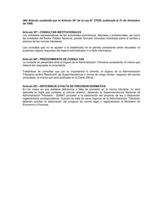 (48) Artículo sustituido por el Artículo 24° de la Ley N° 27038, publicada el 31 de diciembre
de 1998.
Artículo 93º.- CONSULTAS INSTITUCIONALES
Las entidades representativas de las actividades económicas, laborales y profesionales, así como
las entidades del Sector Público Nacional, podrán formular consultas motivadas sobre el sentido y
alcance de las normas tributarias.
Las consultas que no se ajusten a lo establecido en el párrafo precedente serán devueltas no
pudiendo originar respuesta del órgano administrador ni a título informativo.
Artículo 94º.- PROCEDIMIENTO DE CONSULTAS
La consulta se presentará ante el órgano de la Administración Tributaria competente, el mismo que
deberá dar respuesta al consultante.
Tratándose de consultas que por su importancia lo amerite, el órgano de la Administración
Tributaria emitirá Resolución de Superintendencia o norma de rango similar, respecto del asunto
consultado, la misma que será publicada en el Diario Oficial.
Artículo 95º.- DEFICIENCIA O FALTA DE PRECISION NORMATIVA
En los casos en que existiera deficiencia o falta de precisión en la norma tributaria, no será
aplicable la regla que contiene el artículo anterior, debiendo la Superintendencia Nacional de
Administración Tributaria - SUNAT proceder a la elaboración del proyecto de ley o disposición
reglamentaria correspondiente. Cuando se trate de otros órganos de la Administración Tributaria,
deberán solicitar la elaboración del proyecto de norma legal o reglamentaria al Ministerio de
Economía y Finanzas.
 