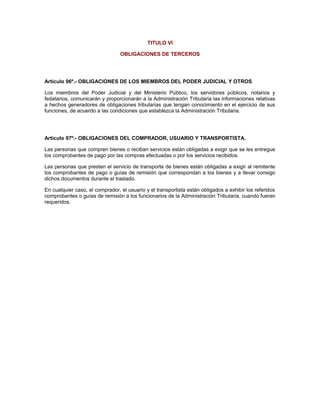 TITULO VI
OBLIGACIONES DE TERCEROS
Artículo 96º.- OBLIGACIONES DE LOS MIEMBROS DEL PODER JUDICIAL Y OTROS
Los miembros del Poder Judicial y del Ministerio Público, los servidores públicos, notarios y
fedatarios, comunicarán y proporcionarán a la Administración Tributaria las informaciones relativas
a hechos generadores de obligaciones tributarias que tengan conocimiento en el ejercicio de sus
funciones, de acuerdo a las condiciones que establezca la Administración Tributaria.
Artículo 97º.- OBLIGACIONES DEL COMPRADOR, USUARIO Y TRANSPORTISTA.
Las personas que compren bienes o reciban servicios están obligadas a exigir que se les entregue
los comprobantes de pago por las compras efectuadas o por los servicios recibidos.
Las personas que presten el servicio de transporte de bienes están obligadas a exigir al remitente
los comprobantes de pago o guías de remisión que correspondan a los bienes y a llevar consigo
dichos documentos durante el traslado.
En cualquier caso, el comprador, el usuario y el transportista están obligados a exhibir los referidos
comprobantes o guías de remisión a los funcionarios de la Administración Tributaria, cuando fueran
requeridos.
 