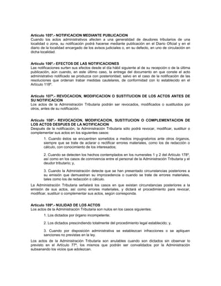 Artículo 105º.- NOTIFICACION MEDIANTE PUBLICACION
Cuando los actos administrativos afecten a una generalidad de deudores tributarios de una
localidad o zona, su notificación podrá hacerse mediante publicación en el Diario Oficial y en el
diario de la localidad encargado de los avisos judiciales o, en su defecto, en uno de circulación en
dicha localidad.
Artículo 106º.- EFECTOS DE LAS NOTIFICACIONES
Las notificaciones surten sus efectos desde el día hábil siguiente al de su recepción o de la última
publicación, aún cuando, en este último caso, la entrega del documento en que conste el acto
administrativo notificado se produzca con posterioridad; salvo en el caso de la notificación de las
resoluciones que ordenan trabar medidas cautelares, de conformidad con lo establecido en el
Artículo 118º.
Artículo 107º.- REVOCACION, MODIFICACION O SUSTITUCION DE LOS ACTOS ANTES DE
SU NOTIFICACION
Los actos de la Administración Tributaria podrán ser revocados, modificados o sustituidos por
otros, antes de su notificación.
Artículo 108º.- REVOCACION, MODIFICACION, SUSTITUCION O COMPLEMENTACION DE
LOS ACTOS DESPUES DE LA NOTIFICACION
Después de la notificación, la Administración Tributaria sólo podrá revocar, modificar, sustituir o
complementar sus actos en los siguientes casos:
1. Cuando éstos se encuentren sometidos a medios impugnatorios ante otros órganos,
siempre que se trate de aclarar o rectificar errores materiales, como los de redacción o
cálculo, con conocimiento de los interesados;
2. Cuando se detecten los hechos contemplados en los numerales 1 y 2 del Artículo 178º,
así como en los casos de connivencia entre el personal de la Administración Tributaria y el
deudor tributario; y,
3. Cuando la Administración detecte que se han presentado circunstancias posteriores a
su emisión que demuestran su improcedencia o cuando se trate de errores materiales,
tales como los de redacción o cálculo.
La Administración Tributaria señalará los casos en que existan circunstancias posteriores a la
emisión de sus actos, así como errores materiales, y dictará el procedimiento para revocar,
modificar, sustituir o complementar sus actos, según corresponda.
Artículo 109º.- NULIDAD DE LOS ACTOS
Los actos de la Administración Tributaria son nulos en los casos siguientes:
1. Los dictados por órgano incompetente;
2. Los dictados prescindiendo totalmente del procedimiento legal establecido; y,
3. Cuando por disposición administrativa se establezcan infracciones o se apliquen
sanciones no previstas en la ley.
Los actos de la Administración Tributaria son anulables cuando son dictados sin observar lo
previsto en el Artículo 77º, los mismos que podrán ser convalidados por la Administración
subsanando los vicios que adolezcan.
 