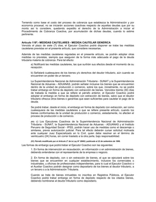 Teniendo como base el costo del proceso de cobranza que establezca la Administración y por
economía procesal, no se iniciarán acciones coactivas respecto de aquellas deudas que por su
monto así lo considere, quedando expedito el derecho de la Administración a iniciar el
Procedimiento de Cobranza Coactiva, por acumulación de dichas deudas, cuando lo estime
pertinente.
Artículo 118º.- MEDIDAS CAUTELARES - MEDIDA CAUTELAR GENERICA
Vencido el plazo de siete (7) días, el Ejecutor Coactivo podrá disponer se trabe las medidas
cautelares previstas en el presente artículo, que considere necesarias.
Además de las medidas cautelares reguladas en el presente artículo, se podrán adoptar otras
medidas no previstas, siempre que aseguren de la forma más adecuada el pago de la deuda
tributaria materia de cobranza. Para tal efecto:
a) Notificará las medidas cautelares, las que surtirán sus efectos desde el momento de su
recepción.
b) Señalará cualesquiera de los bienes y/o derechos del deudor tributario, aún cuando se
encuentren en poder de un tercero.
La Superintendencia Nacional de Administración Tributaria - SUNAT y la Superintendencia
Nacional de Aduanas - ADUANAS, podrán señalar inclusive los bienes que se encuentren
dentro de la unidad de producción o comercio, sobre los que, inicialmente, no se podrá
trabar embargo en forma de depósito con extracción de bienes. Vencidos treinta (30) días
de trabada la medida a que se refiere el párrafo anterior, el Ejecutor Coactivo podrá
adoptar el embargo en forma de depósito con extracción de bienes, salvo que el deudor
tributario ofrezca otros bienes o garantías que sean suficientes para cautelar el pago de la
deuda.
Se podrá trabar, desde el inicio, el embargo en forma de depósito con extracción, así como
cualesquiera de las medidas cautelares a que se refiere presente artículo, cuando los
bienes conformantes de la unidad de producción o comercio, aisladamente, no afecten el
proceso de producción o de comercio.
(61) c) Los Ejecutores Coactivos de la Superintendencia Nacional de Administración
Tributaria - SUNAT, la Superintendencia Nacional de Aduanas - ADUANAS y el Instituto
Peruano de Seguridad Social - IPSS, podrán hacer uso de medidas como el descerraje o
similares, previa autorización judicial. Para tal efecto deberán cursar solicitud motivada
ante cualquier Juez Especializado en lo Civil, quien debe resolver en el término de
veinticuatro (24) horas, sin correr traslado a la otra parte, bajo responsabilidad.
(61) Párrafo modificado por el Artículo 2° de la Ley N° 26663, publicada el 22 de setiembre de 1996.
Las formas de embargo que podrá trabar el Ejecutor Coactivo son las siguientes:
1. En forma de intervención en recaudación, en información o en administración de bienes,
debiendo entenderse con el representante de la empresa o negocio.
2. En forma de depósito, con o sin extracción de bienes, el que se ejecutará sobre los
bienes que se encuentren en cualquier establecimiento, inclusive los comerciales o
industriales, u oficinas de profesionales independientes, para lo cual el Ejecutor Coactivo o
el Auxiliar Coactivo podrán designar como depositario de los bienes al deudor tributario, a
un tercero o a la Administración Tributaria.
Cuando se trate de bienes inmuebles no inscritos en Registros Públicos, el Ejecutor
Coactivo podrá trabar embargo en forma de depósito respecto de los citados bienes,
debiendo nombrarse al deudor tributario como depositario.
 
