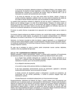 3. En forma de inscripción, debiendo anotarse en el Registro Público u otro registro, según
corresponda. El importe de tasas registrales u otros derechos, deberá ser pagado por la
Administración Tributaria con el producto del remate, luego de obtenido éste, o por el
interesado con ocasión del levantamiento de la medida.
4. En forma de retención, en cuyo caso recae sobre los bienes, valores y fondos en
cuentas corrientes, depósitos, custodia y otros, así como sobre los derechos de crédito de
los cuales el deudor tributario sea titular, que se encuentren en poder de terceros.
La medida podrá ejecutarse mediante la diligencia de toma de dicho o notificando al tercero a
efectos que se retenga el pago a la orden de la Administración Tributaria. En ambos casos, el
tercero se encuentra obligado a poner en conocimiento del Ejecutor Coactivo la retención o la
imposibilidad de ésta en el plazo máximo de cinco (5) días hábiles de notificada, bajo pena de
incurrir en la infracción tipificada en el numeral 6) del Artículo 177º.
El tercero no podrá informar al ejecutado de la ejecución de la medida hasta que se realice la
misma.
Si el tercero niega la existencia de créditos y/o bienes, aún cuando éstos existan, estará obligado a
pagar el monto que omitió retener, sin perjuicio de la sanción correspondiente a la infracción
tipificada en el numeral 7) del Artículo 177º y de la responsabilidad penal a que haya lugar.
Asimismo, si el tercero incumple la orden de retener y paga al ejecutado o a un designado por
cuenta de aquél, estará obligado a pagar a la Administración Tributaria el monto que debió retener.
La medida se mantendrá por el monto que el Ejecutor Coactivo ordenó retener al tercero y hasta su
entrega al Ejecutor Coactivo.
En caso que el embargo no cubra la deuda, podrá comprender nuevas cuentas, depósitos,
custodia u otros de propiedad del ejecutado.
Artículo 119º.- SUSPENSION DE COBRANZA COACTIVA
Ninguna autoridad ni órgano administrativo, político, ni judicial podrá suspender el Procedimiento
de Cobranza Coactiva, con excepción del Ejecutor Coactivo que deberá hacerlo sólo cuando:
a) La deuda haya quedado extinguida por cualquiera de los medios señalados en el
Artículo 27º, o existiera a favor del interesado anticipos o pagos a cuenta del mismo tributo
realizados en exceso, que no se encuentren prescritos.
b) La obligación estuviese prescrita.
c) La acción se siga contra persona distinta a la obligada al pago.
d) Se haya presentado oportunamente recurso de reclamación, apelación o demanda
contencioso-administrativa, que se encuentre en trámite.
e) Exista convenio de liquidación judicial o extrajudicial o acuerdo de acreedores, de
conformidad con las normas pertinentes; o cuando la persona obligada haya sido
declarada en quiebra.
f) Exista Resolución concediendo aplazamiento y/o fraccionamiento de pago.
Excepcionalmente, tratándose de Ordenes de Pago y cuando medien otras circunstancias que
evidencien que la cobranza podría ser improcedente la Administración Tributaria está facultada a
disponer la suspensión de la cobranza de la deuda, siempre que el deudor tributario interponga la
reclamación dentro del plazo de veinte (20) días hábiles de notificada la Orden de Pago. La
Administración deberá admitir y resolver la reclamación dentro del plazo de noventa (90) días
hábiles, bajo responsabilidad del órgano competente. La suspensión deberá mantenerse hasta que
la deuda sea exigible de conformidad con lo establecido en el Artículo 115º.
 