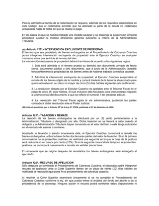 Para la admisión a trámite de la reclamación se requiere, además de los requisitos establecidos en
este Código, que el reclamante acredite que ha abonado la parte de la deuda no reclamada
actualizada hasta la fecha en que se realice el pago.
En los casos en que se hubiera trabado una medida cautelar y se disponga la suspensión temporal
procederá sustituir la medida ofreciendo garantía suficiente a criterio de la Administración
Tributaria.
(62) Artículo 120º.- INTERVENCION EXCLUYENTE DE PROPIEDAD
El tercero que sea propietario de bienes embargados en el Procedimiento de Cobranza Coactiva
podrá interponer intervención excluyente de propiedad ante el Ejecutor Coactivo en cualquier
momento antes que se inicie el remate del bien.
La intervención excluyente de propiedad deberá tramitarse de acuerdo a las siguientes reglas:
1. Solo será admitida si el tercero prueba su derecho con documento privado de fecha
cierta, documento público u otro documento, que a juicio de la Administración, acredite
fehacientemente la propiedad de los bienes antes de haberse trabado la medida cautelar.
2. Admitida la intervención excluyente de propiedad, el Ejecutor Coactivo suspenderá el
remate de los bienes objeto de la medida y correrá traslado de la tercería al ejecutado para
que la absuelva en un plazo no mayor de cinco (5) días hábiles siguientes a la notificación.
3. La resolución dictada por el Ejecutor Coactivo es apelable ante el Tribunal Fiscal en el
plazo de cinco (5) días hábiles, el cual inclusive está facultado para pronunciarse respecto
a la fehaciencia del documento a que se refiere el numeral 1 del presente artículo.
4. La resolución del Tribunal Fiscal agota la vía administrativa, pudiendo las partes
contradecir dicha resolución ante el Poder Judicial.
(62) Artículo sustituido por el Artículo 33° de la Ley N° 27038, publicada el 31 de diciembre de 1998.
Artículo 121º.- TASACION Y REMATE
La tasación de los bienes embargados se efectuará por un (1) perito perteneciente a la
Administración Tributaria o designado por ella. Dicha tasación no se llevará a cabo cuando el
obligado y la Administración Tributaria hayan convenido en el valor del bien o éste tenga cotización
en el mercado de valores o similares.
Aprobada la tasación o siendo innecesaria ésta, el Ejecutor Coactivo convocará a remate los
bienes embargados, sobre la base de las dos terceras partes del valor de tasación. Si en la primera
convocatoria no se presentan postores, se realizará una segunda en la que la base de la postura
será reducida en un quince por ciento (15%). Si en la segunda convocatoria tampoco se presentan
postores, se convocará nuevamente a remate sin señalar precio base.
El remanente que se origine después de rematados los bienes embargados será entregado al
ejecutado.
Artículo 122º.- RECURSO DE APELACION
Sólo después de terminado el Procedimiento de Cobranza Coactiva, el ejecutado podrá interponer
recurso de apelación ante la Corte Superior dentro de un plazo de veinte (20) días hábiles de
notificada la resolución que pone fin al procedimiento de cobranza coactiva.
Al resolver la Corte Superior examinará únicamente si se ha cumplido el Procedimiento de
Cobranza Coactiva conforme a ley, sin que pueda entrar al análisis del fondo del asunto o de la
procedencia de la cobranza. Ninguna acción ni recurso podrá contrariar estas disposiciones ni
 