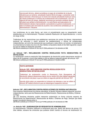 mencionado término, deberá acreditarse el pago de la totalidad de la deuda
tributaria que se reclama, actualizada hasta la fecha de pago, o presentar carta
fianza bancaria o financiera por el monto de la deuda actualizada hasta por seis
(6) meses posteriores a la fecha de la interposición de la reclamación, con una
vigencia de seis (6) meses, debiendo renovarse por períodos similares dentro
del plazo que señala la Administración. La carta fianza será ejecutada si la
Administración declara improcedente o procedente en parte la reclamación, o si
ésta no hubiese sido renovada de acuerdo a las condiciones señaladas por la
Administración Tributaria.
Las condiciones de la carta fianza, así como el procedimiento para su presentación serán
establecidas por la Administración Tributaria mediante Resolución de Superintendencia, o norma
de rango similar.
Tratándose de las resoluciones que establezcan sanciones de comiso de bienes, internamiento
temporal de vehículos y cierre temporal de establecimiento u oficina de profesionales
independientes, así como las resoluciones que sustituyan a esta última y al comiso, la reclamación
se presentará en el plazo de cinco (5) días hábiles computados desde el día hábil siguiente a aquél
en que se notificó la resolución recurrida.
(66) Artículo sustituido por el Artículo 36° de la Ley N° 27038, publicada el 31 de diciembre de 1998.
(68) Artículo 138º.- RECLAMACION CONTRA RESOLUCION FICTA DENEGATORIA DE
DEVOLUCION
La reclamación contra la resolución ficta denegatoria de devolución podrá interponerse vencido el
plazo de 45 (cuarenta y cinco) días hábiles a que se refiere el segundo párrafo del artículo 163º.
(68) Artículo sustituido por el Artículo 14° de la Ley N° 27335, publicada el 31 de julio de 2000.
TEXTO ANTERIOR
Artículo 138º.- RECLAMACION CONTRA RESOLUCION FICTA
DENEGATORIA DE DEVOLUCION
Tratándose de reclamación contra la Resolución Ficta Denegatoria de
Devolución deberá interponerse dentro de los veinte (20) días hábiles siguientes
al vencimiento del plazo a que se refiere el segundo párrafo del Artículo 163º.
Vencido dicho plazo se suspenderá el cómputo de intereses a que se refiere el
Artículo 38º hasta la fecha en que se interponga el respectivo recurso.
Artículo 139º.- RECLAMACION CONTRA RESOLUCIONES DE DIVERSA NATURALEZA
Para reclamar Resoluciones de diversa naturaleza, el deudor tributario deberá interponer recursos
independientes, tanto para las Resoluciones de Determinación, Resoluciones de Multa y Ordenes
de Pago.
(69) Los deudores tributarios podrán interponer reclamación en forma conjunta respecto de
Resoluciones de Determinación, Resoluciones de Multa u Órdenes de Pago, siempre que éstas
tengan vinculación directa entre sí.
(69) Párrafo sustituido por el Artículo 37° de la Ley N° 27038, publicada el 31 de diciembre de 1998.
(70) Artículo 140º.- SUBSANACION DE REQUISITOS DE ADMISIBILIDAD
La Administración Tributaria notificará al reclamante para que, dentro del término de quince (15)
días hábiles, subsane las omisiones que pudieran existir cuando el recurso de reclamación no
 