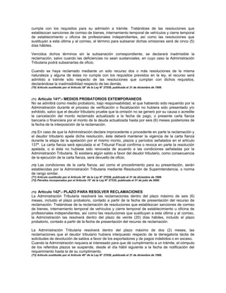 cumpla con los requisitos para su admisión a trámite. Tratándose de las resoluciones que
establezcan sanciones de comiso de bienes, internamiento temporal de vehículos y cierre temporal
de establecimiento u oficina de profesionales independientes, así como las resoluciones que
sustituyan a esta última y al comiso, el término para subsanar dichas omisiones será de cinco (5)
días hábiles.
Vencidos dichos términos sin la subsanación correspondiente, se declarará inadmisible la
reclamación, salvo cuando las deficiencias no sean sustanciales, en cuyo caso la Administración
Tributaria podrá subsanarlas de oficio.
Cuando se haya reclamado mediante un solo recurso dos o más resoluciones de la misma
naturaleza y alguna de éstas no cumpla con los requisitos previstos en la ley, el recurso será
admitido a trámite sólo respecto de las resoluciones que cumplan con dichos requisitos,
declarándose la inadmisibilidad respecto de las demás.
(70) Artículo sustituido por el Artículo 38° de la Ley N° 27038, publicada el 31 de diciembre de 1998.
(71) Artículo 141º.- MEDIOS PROBATORIOS EXTEMPORANEOS
No se admitirá como medio probatorio, bajo responsabilidad, el que habiendo sido requerido por la
Administración durante el proceso de verificación o fiscalización no hubiera sido presentado y/o
exhibido, salvo que el deudor tributario pruebe que la omisión no se generó por su causa o acredite
la cancelación del monto reclamado actualizado a la fecha de pago, o presente carta fianza
bancaria o financiera por el monto de la deuda actualizada hasta por seis (6) meses posteriores de
la fecha de la interposición de la reclamación.
(72) En caso de que la Administración declare improcedente o procedente en parte la reclamación y
el deudor tributario apele dicha resolución, éste deberá mantener la vigencia de la carta fianza
durante la etapa de la apelación por el mismo monto, plazos y períodos señalados en el artículo
137º. La carta fianza será ejecutada si el Tribunal Fiscal confirma o revoca en parte la resolución
apelada, o si ésta no hubiese sido renovada de acuerdo a las condiciones señaladas por la
Administración Tributaria. Si existiera algún saldo a favor del deudor tributario, como consecuencia
de la ejecución de la carta fianza, será devuelto de oficio.
(72) Las condiciones de la carta fianza, así como el procedimiento para su presentación, serán
establecidas por la Administración Tributaria mediante Resolución de Superintendencia, o norma
de rango similar.
(71) Artículo sustituido por el Artículo 39° de la Ley N° 27038, publicada el 31 de diciembre de 1998.
(72) Párrafos incorporados por el Artículo 15° de la Ley N° 27335, publicada el 31 de julio de 2000.
(73) Artículo 142º.- PLAZO PARA RESOLVER RECLAMACIONES
La Administración Tributaria resolverá las reclamaciones dentro del plazo máximo de seis (6)
meses, incluido el plazo probatorio, contado a partir de la fecha de presentación del recurso de
reclamación. Tratándose de la reclamación de resoluciones que establezcan sanciones de comiso
de bienes, internamiento temporal de vehículos y cierre temporal de establecimiento u oficina de
profesionales independientes, así como las resoluciones que sustituyan a esta última y al comiso,
la Administración las resolverá dentro del plazo de veinte (20) días hábiles, incluido el plazo
probatorio, contado a partir de la fecha de presentación del recurso de reclamación.
La Administración Tributaria resolverá dentro del plazo máximo de dos (2) meses, las
reclamaciones que el deudor tributario hubiera interpuesto respecto de la denegatoria tácita de
solicitudes de devolución de saldos a favor de los exportadores y de pagos indebidos o en exceso.
Cuando la Administración requiera al interesado para que dé cumplimiento a un trámite, el cómputo
de los referidos plazos se suspende, desde el día hábil siguiente a la fecha de notificación del
requerimiento hasta la de su cumplimiento.
(73) Artículo sustituido por el Artículo 40° de la Ley N° 27038, publicada el 31 de diciembre de 1998.
 