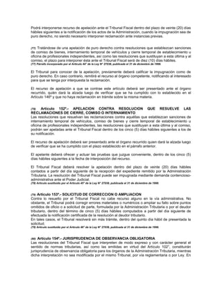 Podrá interponerse recurso de apelación ante el Tribunal Fiscal dentro del plazo de veinte (20) días
hábiles siguientes a la notificación de los actos de la Administración, cuando la impugnación sea de
puro derecho, no siendo necesario interponer reclamación ante instancias previas.
(77) Tratándose de una apelación de puro derecho contra resoluciones que establezcan sanciones
de comiso de bienes, internamiento temporal de vehículos y cierre temporal de establecimiento u
oficina de profesionales independientes, así como las resoluciones que sustituyan a esta última y al
comiso, el plazo para interponer ésta ante el Tribunal Fiscal será de diez (10) días hábiles.
(77) Párrafo incorporado por el Artículo 44° de la Ley N° 27038, publicada el 31 de diciembre de 1998.
El Tribunal para conocer de la apelación, previamente deberá calificar la impugnación como de
puro derecho. En caso contrario, remitirá el recurso al órgano competente, notificando al interesado
para que se tenga por interpuesta la reclamación.
El recurso de apelación a que se contrae este artículo deberá ser presentado ante el órgano
recurrido, quién dará la alzada luego de verificar que se ha cumplido con lo establecido en el
Artículo 146º y que no haya reclamación en trámite sobre la misma materia.
(78) Artículo 152º.- APELACION CONTRA RESOLUCION QUE RESUELVE LAS
RECLAMACIONES DE CIERRE, COMISO O INTERNAMIENTO
Las resoluciones que resuelvan las reclamaciones contra aquéllas que establezcan sanciones de
internamiento temporal de vehículos, comiso de bienes y cierre temporal de establecimiento u
oficina de profesionales independientes, las resoluciones que sustituyan a esta última y al comiso,
podrán ser apeladas ante el Tribunal Fiscal dentro de los cinco (5) días hábiles siguientes a los de
su notificación.
El recurso de apelación deberá ser presentado ante el órgano recurrido quien dará la alzada luego
de verificar que se ha cumplido con el plazo establecido en el párrafo anterior.
El apelante deberá ofrecer y actuar las pruebas que juzgue conveniente, dentro de los cinco (5)
días hábiles siguientes a la fecha de interposición del recurso.
El Tribunal Fiscal deberá resolver la apelación dentro del plazo de veinte (20) días hábiles
contados a partir del día siguiente de la recepción del expediente remitido por la Administración
Tributaria. La resolución del Tribunal Fiscal puede ser impugnada mediante demanda contencioso-
administrativa ante el Poder Judicial.
(78) Artículo sustituido por el Artículo 45° de la Ley N° 27038, publicada el 31 de diciembre de 1998.
(79) Artículo 153º.- SOLICITUD DE CORRECCION O AMPLIACION
Contra lo resuelto por el Tribunal Fiscal no cabe recurso alguno en la vía administrativa. No
obstante, el Tribunal podrá corregir errores materiales o numéricos o ampliar su fallo sobre puntos
omitidos de oficio o a solicitud de parte, formulada por la Administración Tributaria o por el deudor
tributario, dentro del término de cinco (5) días hábiles computados a partir del día siguiente de
efectuada la notificación certificada de la resolución al deudor tributario.
En tales casos, el Tribunal resolverá sin más trámite, dentro del quinto día hábil de presentada la
solicitud.
(79) Artículo sustituido por el Artículo 46° de la Ley N° 27038, publicada el 31 de diciembre de 1998.
(80) Artículo 154º.- JURISPRUDENCIA DE OBSERVANCIA OBLIGATORIA
Las resoluciones del Tribunal Fiscal que interpreten de modo expreso y con carácter general el
sentido de normas tributarias, así como las emitidas en virtud del Artículo 102°, constituirán
jurisprudencia de observancia obligatoria para los órganos de la Administración Tributaria, mientras
dicha interpretación no sea modificada por el mismo Tribunal, por vía reglamentaria o por Ley. En
 