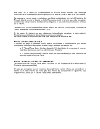 este caso, en la resolución correspondiente el Tribunal Fiscal señalará que constituye
jurisprudencia de observancia obligatoria y dispondrá la publicación de su texto en el Diario Oficial.
De presentarse nuevos casos o resoluciones con fallos contradictorios entre sí, el Presidente del
Tribunal deberá someter a debate en Sala Plena para decidir el criterio que deba prevalecer,
constituyendo éste precedente de observancia obligatoria en las posteriores resoluciones emitidas
por el Tribunal.
La resolución a que hace referencia el párrafo anterior así como las que impliquen un cambio de
criterio, deberán ser publicadas en el Diario Oficial.
En los casos de resoluciones que establezcan jurisprudencia obligatoria, la Administración
Tributaria no podrá interponer demanda contencioso-administrativa.
(80) Artículo sustituido por el Artículo 47° de la Ley N° 27038, publicada el 31 de diciembre de 1998.
Artículo 155º.- RECURSO DE QUEJA
El recurso de queja se presenta cuando existan actuaciones o procedimientos que afecten
directamente o infrinjan lo establecido en este Código; debiendo ser resuelto por:
a) El Tribunal Fiscal dentro del plazo de veinte (20) días hábiles de presentado el recurso,
tratándose de recursos contra la Administración Tributaria.
b) El Ministro de Economía y Finanzas dentro del plazo de veinte (20) días, tratándose de
recursos contra el Tribunal Fiscal.
Artículo 156º.- RESOLUCIONES DE CUMPLIMIENTO
Las resoluciones del Tribunal Fiscal serán cumplidas por los funcionarios de la Administración
Tributaria, bajo responsabilidad.
En caso que se requiera expedir resolución de cumplimiento o emitir informe, se cumplirá con el
trámite en el plazo máximo de treinta (30) días hábiles de recepcionado el expediente, bajo
responsabilidad, salvo que el Tribunal Fiscal señale plazo distinto.
 