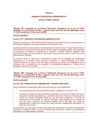 TITULO IV
DEMANDA CONTENCIOSO-ADMINISTRATIVA
ANTE EL PODER JUDICIAL
Artículo 157º.- Derogado por la Primera Disposición Derogatoria de la Ley N° 27583,
publicada el 7 de diciembre de 2001, y vigente a partir del 15 de abril del 2002 según la Ley
N° 27684, publicada el 16 de marzo de 2002.
TEXTO ANTERIOR
Artículo 157º.- DEMANDA CONTENCIOSO-ADMINISTRATIVA
Contra lo resuelto por el Tribunal Fiscal podrá interponerse demanda contencioso-administrativa, la
misma que se regirá por las normas contenidas en el presente Título.
La demanda podrá ser presentada por la Administración Tributaria o por el deudor tributario ante el
Tribunal Fiscal, dentro del término de quince (15) días hábiles computados a partir del día siguiente
de efectuada la notificación certificada de la resolución al deudor tributario, debiendo tener
peticiones concretas. Su presentación no interrumpe la ejecución de los actos o resoluciones de la
Administración Tributaria.
El Tribunal Fiscal, en caso que el demandante cumpla con los requisitos de admisibilidad
establecidos en el presente Título, elevará el expediente a la Sala competente de la Corte
Suprema dentro de los quince (15) días hábiles siguientes a la fecha de la interposición de la
demanda. De no cumplirse con los requisitos de admisibilidad señalados, el Tribunal Fiscal
declarará inadmisible la demanda.
Artículo 158º.- Derogado por la Primera Disposición Derogatoria de la Ley N° 27583,
publicada el 7 de diciembre de 2001, y vigente a partir del 15 de abril del 2002 según la Ley
N° 27684, publicada el 16 de marzo de 2002.
TEXTO ANTERIOR
Artículo 158º.- REQUISITOS DE ADMISIBILIDAD - DEUDOR TRIBUTARIO
Para la admisión de la demanda contencioso-administrativa, será indispensable:
a) La presentación de la demanda dentro del plazo establecido en el Artículo 157°.
b) Acreditar el pago de la deuda tributaria actualizada a la fecha de la interposición de la
demanda contencioso-administrativa o presentar carta fianza bancaria o financiera por el
monto de la deuda actualizada hasta por seis (6) meses posteriores a la fecha de
interposición de la demanda. La referida carta fianza debe otorgarse por un período de
seis (6) meses, renovarse por períodos similares dentro del plazo que señale la
Administración y hasta por el monto de la deuda tributaria, debidamente actualizada a la
fecha de la renovación.
La carta fianza será ejecutada si la demanda contencioso-administrativa se declara improcedente,
infundada o fundada en parte, o si ésta no hubiese sido renovada de acuerdo a las condiciones
señaladas por la Administración Tributaria.
 