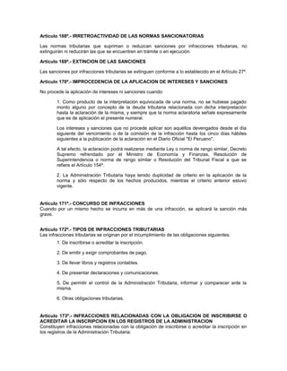 Artículo 168º.- IRRETROACTIVIDAD DE LAS NORMAS SANCIONATORIAS
Las normas tributarias que supriman o reduzcan sanciones por infracciones tributarias, no
extinguirán ni reducirán las que se encuentren en trámite o en ejecución.
Artículo 169º.- EXTINCION DE LAS SANCIONES
Las sanciones por infracciones tributarias se extinguen conforme a lo establecido en el Artículo 27º.
Artículo 170º.- IMPROCEDENCIA DE LA APLICACION DE INTERESES Y SANCIONES
No procede la aplicación de intereses ni sanciones cuando:
1. Como producto de la interpretación equivocada de una norma, no se hubiese pagado
monto alguno por concepto de la deuda tributaria relacionada con dicha interpretación
hasta la aclaración de la misma, y siempre que la norma aclaratoria señale expresamente
que es de aplicación el presente numeral.
Los intereses y sanciones que no procede aplicar son aquéllos devengados desde el día
siguiente del vencimiento o de la comisión de la infracción hasta los cinco días hábiles
siguientes a la publicación de la aclaración en el Diario Oficial "El Peruano".
A tal efecto, la aclaración podrá realizarse mediante Ley o norma de rango similar, Decreto
Supremo refrendado por el Ministro de Economía y Finanzas, Resolución de
Superintendencia o norma de rango similar o Resolución del Tribunal Fiscal a que se
refiere el Artículo 154º.
2. La Administración Tributaria haya tenido duplicidad de criterio en la aplicación de la
norma y sólo respecto de los hechos producidos, mientras el criterio anterior estuvo
vigente.
Artículo 171º.- CONCURSO DE INFRACCIONES
Cuando por un mismo hecho se incurra en más de una infracción, se aplicará la sanción más
grave.
Artículo 172º.- TIPOS DE INFRACCIONES TRIBUTARIAS
Las infracciones tributarias se originan por el incumplimiento de las obligaciones siguientes:
1. De inscribirse o acreditar la inscripción.
2. De emitir y exigir comprobantes de pago.
3. De llevar libros y registros contables.
4. De presentar declaraciones y comunicaciones.
5. De permitir el control de la Administración Tributaria, informar y comparecer ante la
misma.
6. Otras obligaciones tributarias.
Artículo 173º.- INFRACCIONES RELACIONADAS CON LA OBLIGACION DE INSCRIBIRSE O
ACREDITAR LA INSCRIPCION EN LOS REGISTROS DE LA ADMINISTRACION
Constituyen infracciones relacionadas con la obligación de inscribirse o acreditar la inscripción en
los registros de la Administración Tributaria:
 