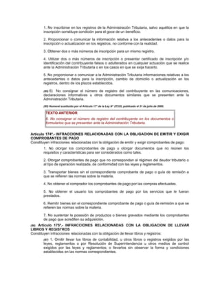 1. No inscribirse en los registros de la Administración Tributaria, salvo aquéllos en que la
inscripción constituye condición para el goce de un beneficio.
2. Proporcionar o comunicar la información relativa a los antecedentes o datos para la
inscripción o actualización en los registros, no conforme con la realidad.
3. Obtener dos o más números de inscripción para un mismo registro.
4. Utilizar dos o más números de inscripción o presentar certificado de inscripción y/o
identificación del contribuyente falsos o adulterados en cualquier actuación que se realice
ante la Administración Tributaria o en los casos en que se exija hacerlo.
5. No proporcionar o comunicar a la Administración Tributaria informaciones relativas a los
antecedentes o datos para la inscripción, cambio de domicilio o actualización en los
registros, dentro de los plazos establecidos.
(85) 6) No consignar el número de registro del contribuyente en las comunicaciones,
declaraciones informativas u otros documentos similares que se presenten ante la
Administración Tributaria.
(85) Numeral sustituido por el Artículo 17° de la Ley N° 27335, publicada el 31 de julio de 2000.
TEXTO ANTERIOR
6. No consignar el número de registro del contribuyente en los documentos o
formularios que se presenten ante la Administración Tributaria.
Artículo 174º.- INFRACCIONES RELACIONADAS CON LA OBLIGACION DE EMITIR Y EXIGIR
COMPROBANTES DE PAGO
Constituyen infracciones relacionadas con la obligación de emitir y exigir comprobantes de pago:
1. No otorgar los comprobantes de pago u otorgar documentos que no reúnen los
requisitos y características para ser considerados como tales.
2. Otorgar comprobantes de pago que no correspondan al régimen del deudor tributario o
al tipo de operación realizada, de conformidad con las leyes y reglamentos.
3. Transportar bienes sin el correspondiente comprobante de pago o guía de remisión a
que se refieren las normas sobre la materia.
4. No obtener el comprador los comprobantes de pago por las compras efectuadas.
5. No obtener el usuario los comprobantes de pago por los servicios que le fueran
prestados.
6. Remitir bienes sin el correspondiente comprobante de pago o guía de remisión a que se
refieren las normas sobre la materia.
7. No sustentar la posesión de productos o bienes gravados mediante los comprobantes
de pago que acrediten su adquisición.
(86) Artículo 175º.- INFRACCIONES RELACIONADAS CON LA OBLIGACION DE LLEVAR
LIBROS Y REGISTROS
Constituyen infracciones relacionadas con la obligación de llevar libros y registros:
(87) 1. Omitir llevar los libros de contabilidad, u otros libros o registros exigidos por las
leyes, reglamentos o por Resolución de Superintendencia u otros medios de control
exigidos por las leyes y reglamentos; o llevarlos sin observar la forma y condiciones
establecidas en las normas correspondientes.
 