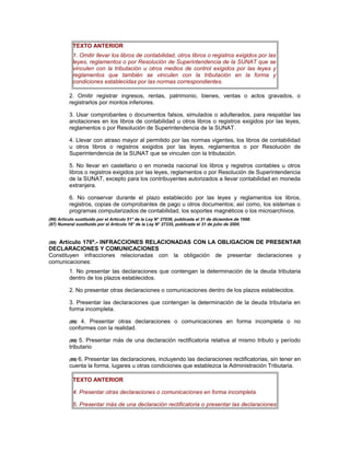 TEXTO ANTERIOR
1. Omitir llevar los libros de contabilidad, otros libros o registros exigidos por las
leyes, reglamentos o por Resolución de Superintendencia de la SUNAT que se
vinculen con la tributación u otros medios de control exigidos por las leyes y
reglamentos que también se vinculen con la tributación en la forma y
condiciones establecidas por las normas correspondientes.
2. Omitir registrar ingresos, rentas, patrimonio, bienes, ventas o actos gravados, o
registrarlos por montos inferiores.
3. Usar comprobantes o documentos falsos, simulados o adulterados, para respaldar las
anotaciones en los libros de contabilidad u otros libros o registros exigidos por las leyes,
reglamentos o por Resolución de Superintendencia de la SUNAT.
4. Llevar con atraso mayor al permitido por las normas vigentes, los libros de contabilidad
u otros libros o registros exigidos por las leyes, reglamentos o por Resolución de
Superintendencia de la SUNAT que se vinculen con la tributación.
5. No llevar en castellano o en moneda nacional los libros y registros contables u otros
libros o registros exigidos por las leyes, reglamentos o por Resolución de Superintendencia
de la SUNAT, excepto para los contribuyentes autorizados a llevar contabilidad en moneda
extranjera.
6. No conservar durante el plazo establecido por las leyes y reglamentos los libros,
registros, copias de comprobantes de pago u otros documentos; así como, los sistemas o
programas computarizados de contabilidad, los soportes magnéticos o los microarchivos.
(86) Artículo sustituido por el Artículo 51° de la Ley N° 27038, publicada el 31 de diciembre de 1998.
(87) Numeral sustituido por el Artículo 18° de la Ley N° 27335, publicada el 31 de julio de 2000.
(88) Artículo 176º.- INFRACCIONES RELACIONADAS CON LA OBLIGACION DE PRESENTAR
DECLARACIONES Y COMUNICACIONES
Constituyen infracciones relacionadas con la obligación de presentar declaraciones y
comunicaciones:
1. No presentar las declaraciones que contengan la determinación de la deuda tributaria
dentro de los plazos establecidos.
2. No presentar otras declaraciones o comunicaciones dentro de los plazos establecidos.
3. Presentar las declaraciones que contengan la determinación de la deuda tributaria en
forma incompleta.
(89) 4. Presentar otras declaraciones o comunicaciones en forma incompleta o no
conformes con la realidad.
(89) 5. Presentar más de una declaración rectificatoria relativa al mismo tributo y período
tributario
(89) 6. Presentar las declaraciones, incluyendo las declaraciones rectificatorias, sin tener en
cuenta la forma, lugares u otras condiciones que establezca la Administración Tributaria.
TEXTO ANTERIOR
4. Presentar otras declaraciones o comunicaciones en forma incompleta.
5. Presentar más de una declaración rectificatoria o presentar las declaraciones
 