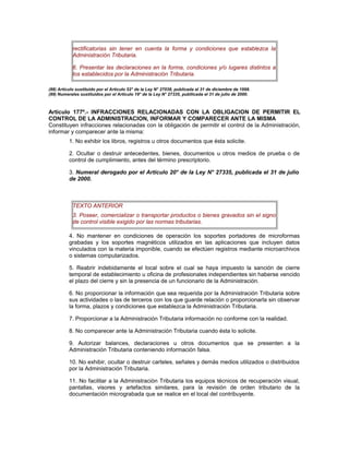 rectificatorias sin tener en cuenta la forma y condiciones que establezca la
Administración Tributaria.
6. Presentar las declaraciones en la forma, condiciones y/o lugares distintos a
los establecidos por la Administración Tributaria.
(88) Artículo sustituido por el Artículo 52° de la Ley N° 27038, publicada el 31 de diciembre de 1998.
(89) Numerales sustituidos por el Artículo 19° de la Ley N° 27335, publlicada el 31 de julio de 2000.
Artículo 177º.- INFRACCIONES RELACIONADAS CON LA OBLIGACION DE PERMITIR EL
CONTROL DE LA ADMINISTRACION, INFORMAR Y COMPARECER ANTE LA MISMA
Constituyen infracciones relacionadas con la obligación de permitir el control de la Administración,
informar y comparecer ante la misma:
1. No exhibir los libros, registros u otros documentos que ésta solicite.
2. Ocultar o destruir antecedentes, bienes, documentos u otros medios de prueba o de
control de cumplimiento, antes del término prescriptorio.
3. Numeral derogado por el Artículo 20° de la Ley N° 27335, publicada el 31 de julio
de 2000.
TEXTO ANTERIOR
3. Poseer, comercializar o transportar productos o bienes gravados sin el signo
de control visible exigido por las normas tributarias.
4. No mantener en condiciones de operación los soportes portadores de microformas
grabadas y los soportes magnéticos utilizados en las aplicaciones que incluyen datos
vinculados con la materia imponible, cuando se efectúen registros mediante microarchivos
o sistemas computarizados.
5. Reabrir indebidamente el local sobre el cual se haya impuesto la sanción de cierre
temporal de establecimiento u oficina de profesionales independientes sin haberse vencido
el plazo del cierre y sin la presencia de un funcionario de la Administración.
6. No proporcionar la información que sea requerida por la Administración Tributaria sobre
sus actividades o las de terceros con los que guarde relación o proporcionarla sin observar
la forma, plazos y condiciones que establezca la Administración Tributaria.
7. Proporcionar a la Administración Tributaria información no conforme con la realidad.
8. No comparecer ante la Administración Tributaria cuando ésta lo solicite.
9. Autorizar balances, declaraciones u otros documentos que se presenten a la
Administración Tributaria conteniendo información falsa.
10. No exhibir, ocultar o destruir carteles, señales y demás medios utilizados o distribuidos
por la Administración Tributaria.
11. No facilitar a la Administración Tributaria los equipos técnicos de recuperación visual,
pantallas, visores y artefactos similares, para la revisión de orden tributario de la
documentación micrograbada que se realice en el local del contribuyente.
 