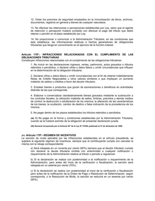 12. Violar los precintos de seguridad empleados en la inmovilización de libros, archivos,
documentos, registros en general y bienes de cualquier naturaleza.
13. No efectuar las retenciones o percepciones establecidas por Ley, salvo que el agente
de retención o percepción hubiera cumplido con efectuar el pago del tributo que debió
retener o percibir en el plazo establecido por Ley.
14. No proporcionar o comunicar a la Administración Tributaria, en las condiciones que
ésta establezca, las informaciones relativas a hechos generadores de obligaciones
tributarias que tenga en conocimiento en el ejercicio de la función notarial.
Artículo 178º.- INFRACCIONES RELACIONADAS CON EL CUMPLIMIENTO DE LAS
OBLIGACIONES TRIBUTARIAS
Constituyen infracciones relacionadas con el cumplimiento de las obligaciones tributarias:
1. No incluir en las declaraciones ingresos, rentas, patrimonio, actos gravados o tributos
retenidos o percibidos, o declarar cifras o datos falsos u omitir circunstancias que influyan
en la determinación de la obligación tributaria.
2. Declarar cifras o datos falsos u omitir circunstancias con el fin de obtener indebidamente
Notas de Crédito Negociables u otros valores similares o que impliquen un aumento
indebido de saldos o créditos a favor del deudor tributario.
3. Emplear bienes o productos que gocen de exoneraciones o beneficios en actividades
distintas de las que corresponde.
4. Elaborar o comercializar clandestinamente bienes gravados mediante la sustracción a
los controles fiscales; la utilización indebida de sellos, timbres, precintos y demás medios
de control; la destrucción o adulteración de los mismos; la alteración de las características
de los bienes; la ocultación, cambio de destino o falsa indicación de la procedencia de los
mismos.
5. No pagar dentro de los plazos establecidos los tributos retenidos o percibidos.
(90) 6) No pagar en la forma y condiciones establecidas por la Administración Tributaria,
cuando se le hubiere eximido de la obligación de presentar declaración jurada.
(90) Numeral incorporado por el Artículo 54° de la Ley N° 27038, publicada el 31 de diciembre de 1998.
(91) Artículo 179º.- REGIMEN DE INCENTIVOS
La sanción de multa aplicable por las infracciones establecidas en el artículo precedente, se
sujetará al siguiente régimen de incentivos, siempre que el contribuyente cumpla con cancelar la
misma con la rebaja correspondiente:
a) Será rebajada en un noventa por ciento (90%) siempre que el deudor tributario cumpla
con declarar la deuda tributaria omitida con anterioridad a cualquier notificación o
requerimiento de la Administración relativa al tributo o período a regularizar.
b) Si la declaración se realiza con posterioridad a la notificación o requerimiento de la
Administración, pero antes del inicio de la verificación o fiscalización, la sanción será
rebajada en un setenta por ciento (70%).
c) Si la declaración se realiza con posterioridad al inicio de la verificación o fiscalización
pero antes de la notificación de la Orden de Pago o Resolución de Determinación, según
corresponda, o la Resolución de Multa, la sanción se reducirá en un sesenta por ciento
(60%).
 