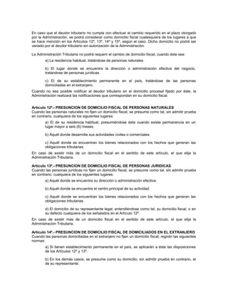 En caso que el deudor tributario no cumpla con efectuar el cambio requerido en el plazo otorgado
por la Administración, se podrá considerar como domicilio fiscal cualesquiera de los lugares a que
se hace mención en los Artículos 12º, 13º, 14º y 15º, según el caso. Dicho domicilio no podrá ser
variado por el deudor tributario sin autorización de la Administración.
La Administración Tributaria no podrá requerir el cambio de domicilio fiscal, cuando éste sea:
a) La residencia habitual, tratándose de personas naturales.
b) El lugar donde se encuentra la dirección o administración efectiva del negocio,
tratándose de personas jurídicas.
c) El de su establecimiento permanente en el país, tratándose de las personas
domiciliadas en el extranjero.
Cuando no sea posible notificar al deudor tributario en el domicilio procesal fijado por éste, la
Administración realizará las notificaciones que correspondan en su domicilio fiscal.
Artículo 12º.- PRESUNCION DE DOMICILIO FISCAL DE PERSONAS NATURALES
Cuando las personas naturales no fijen un domicilio fiscal, se presume como tal, sin admitir prueba
en contrario, cualquiera de los siguientes lugares:
a) El de su residencia habitual, presumiéndose ésta cuando exista permanencia en un
lugar mayor a seis (6) meses.
b) Aquél donde desarrolla sus actividades civiles o comerciales.
c) Aquél donde se encuentran los bienes relacionados con los hechos que generan las
obligaciones tributarias.
En caso de existir más de un domicilio fiscal en el sentido de este artículo, el que elija la
Administración Tributaria.
Artículo 13º.- PRESUNCION DE DOMICILIO FISCAL DE PERSONAS JURIDICAS
Cuando las personas jurídicas no fijen un domicilio fiscal, se presume como tal, sin admitir prueba
en contrario, cualquiera de los siguientes lugares:
a) Aquél donde se encuentra su dirección o administración efectiva.
b) Aquél donde se encuentra el centro principal de su actividad.
c) Aquél donde se encuentran los bienes relacionados con los hechos que generan las
obligaciones tributarias.
d) El domicilio de su representante legal; entendiéndose como tal, su domicilio fiscal, o en
su defecto cualquiera de los señalados en el Artículo 12º.
En caso de existir más de un domicilio fiscal en el sentido de este artículo, el que elija la
Administración Tributaria.
Artículo 14º.- PRESUNCION DE DOMICILIO FISCAL DE DOMICILIADOS EN EL EXTRANJERO
Cuando las personas domiciliadas en el extranjero no fijen un domicilio fiscal, regirán las siguientes
normas:
a) Si tienen establecimiento permanente en el país, se aplicarán a éste las disposiciones
de los Artículos 12º y 13º.
b) En los demás casos, se presume como su domicilio, sin admitir prueba en contrario, el
de su representante.
 