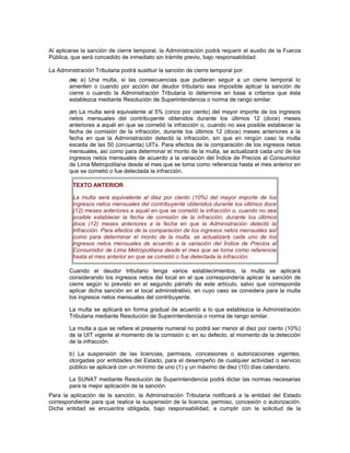 Al aplicarse la sanción de cierre temporal, la Administración podrá requerir el auxilio de la Fuerza
Pública, que será concedido de inmediato sin trámite previo, bajo responsabilidad.
La Administración Tributaria podrá sustituir la sanción de cierre temporal por:
(96) a) Una multa, si las consecuencias que pudieran seguir a un cierre temporal lo
ameriten o cuando por acción del deudor tributario sea imposible aplicar la sanción de
cierre o cuando la Administración Tributaria lo determine en base a criterios que ésta
establezca mediante Resolución de Superintendencia o norma de rango similar.
(97) La multa será equivalente al 5% (cinco por ciento) del mayor importe de los ingresos
netos mensuales del contribuyente obtenidos durante los últimos 12 (doce) meses
anteriores a aquél en que se cometió la infracción o, cuando no sea posible establecer la
fecha de comisión de la infracción, durante los últimos 12 (doce) meses anteriores a la
fecha en que la Administración detectó la infracción, sin que en ningún caso la multa
exceda de las 50 (cincuenta) UITs. Para efectos de la comparación de los ingresos netos
mensuales, así como para determinar el monto de la multa, se actualizará cada uno de los
ingresos netos mensuales de acuerdo a la variación del Índice de Precios al Consumidor
de Lima Metropolitana desde el mes que se toma como referencia hasta el mes anterior en
que se cometió o fue detectada la infracción.
TEXTO ANTERIOR
La multa será equivalente al diez por ciento (10%) del mayor importe de los
ingresos netos mensuales del contribuyente obtenidos durante los últimos doce
(12) meses anteriores a aquél en que se cometió la infracción o, cuando no sea
posible establecer la fecha de comisión de la infracción, durante los últimos
doce (12) meses anteriores a la fecha en que la Administración detectó la
infracción. Para efectos de la comparación de los ingresos netos mensuales así
como para determinar el monto de la multa, se actualizará cada uno de los
ingresos netos mensuales de acuerdo a la variación del Índice de Precios al
Consumidor de Lima Metropolitana desde el mes que se toma como referencia
hasta el mes anterior en que se cometió o fue detectada la infracción.
Cuando el deudor tributario tenga varios establecimientos, la multa se aplicará
considerando los ingresos netos del local en el que correspondería aplicar la sanción de
cierre según lo previsto en el segundo párrafo de este artículo, salvo que corresponda
aplicar dicha sanción en el local administrativo, en cuyo caso se considera para la multa
los ingresos netos mensuales del contribuyente.
La multa se aplicará en forma gradual de acuerdo a lo que establezca la Administración
Tributaria mediante Resolución de Superintendencia o norma de rango similar.
La multa a que se refiere el presente numeral no podrá ser menor al diez por ciento (10%)
de la UIT vigente al momento de la comisión o; en su defecto, al momento de la detección
de la infracción.
b) La suspensión de las licencias, permisos, concesiones o autorizaciones vigentes,
otorgadas por entidades del Estado, para el desempeño de cualquier actividad o servicio
público se aplicará con un mínimo de uno (1) y un máximo de diez (10) días calendario.
La SUNAT mediante Resolución de Superintendencia podrá dictar las normas necesarias
para la mejor aplicación de la sanción.
Para la aplicación de la sanción, la Administración Tributaria notificará a la entidad del Estado
correspondiente para que realice la suspensión de la licencia, permiso, concesión o autorización.
Dicha entidad se encuentra obligada, bajo responsabilidad, a cumplir con la solicitud de la
 