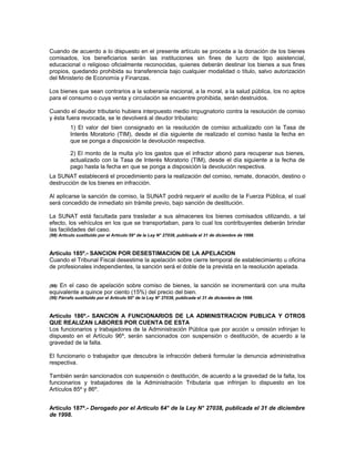 Cuando de acuerdo a lo dispuesto en el presente artículo se proceda a la donación de los bienes
comisados, los beneficiarios serán las instituciones sin fines de lucro de tipo asistencial,
educacional o religioso oficialmente reconocidas, quienes deberán destinar los bienes a sus fines
propios, quedando prohibida su transferencia bajo cualquier modalidad o título, salvo autorización
del Ministerio de Economía y Finanzas.
Los bienes que sean contrarios a la soberanía nacional, a la moral, a la salud pública, los no aptos
para el consumo o cuya venta y circulación se encuentre prohibida, serán destruidos.
Cuando el deudor tributario hubiera interpuesto medio impugnatorio contra la resolución de comiso
y ésta fuera revocada, se le devolverá al deudor tributario:
1) El valor del bien consignado en la resolución de comiso actualizado con la Tasa de
Interés Moratorio (TIM), desde el día siguiente de realizado el comiso hasta la fecha en
que se ponga a disposición la devolución respectiva.
2) El monto de la multa y/o los gastos que el infractor abonó para recuperar sus bienes,
actualizado con la Tasa de Interés Moratorio (TIM), desde el día siguiente a la fecha de
pago hasta la fecha en que se ponga a disposición la devolución respectiva.
La SUNAT establecerá el procedimiento para la realización del comiso, remate, donación, destino o
destrucción de los bienes en infracción.
Al aplicarse la sanción de comiso, la SUNAT podrá requerir el auxilio de la Fuerza Pública, el cual
será concedido de inmediato sin trámite previo, bajo sanción de destitución.
La SUNAT está facultada para trasladar a sus almacenes los bienes comisados utilizando, a tal
efecto, los vehículos en los que se transportaban, para lo cual los contribuyentes deberán brindar
las facilidades del caso.
(98) Artículo sustituido por el Artículo 59° de la Ley N° 27038, publicada el 31 de diciembre de 1998.
Artículo 185º.- SANCION POR DESESTIMACION DE LA APELACION
Cuando el Tribunal Fiscal desestime la apelación sobre cierre temporal de establecimiento u oficina
de profesionales independientes, la sanción será el doble de la prevista en la resolución apelada.
(99) En el caso de apelación sobre comiso de bienes, la sanción se incrementará con una multa
equivalente a quince por ciento (15%) del precio del bien.
(99) Párrafo sustituido por el Artículo 60° de la Ley N° 27038, publicada el 31 de diciembre de 1998.
Artículo 186º.- SANCION A FUNCIONARIOS DE LA ADMINISTRACION PUBLICA Y OTROS
QUE REALIZAN LABORES POR CUENTA DE ESTA
Los funcionarios y trabajadores de la Administración Pública que por acción u omisión infrinjan lo
dispuesto en el Artículo 96º, serán sancionados con suspensión o destitución, de acuerdo a la
gravedad de la falta.
El funcionario o trabajador que descubra la infracción deberá formular la denuncia administrativa
respectiva.
También serán sancionados con suspensión o destitución, de acuerdo a la gravedad de la falta, los
funcionarios y trabajadores de la Administración Tributaria que infrinjan lo dispuesto en los
Artículos 85º y 86º.
Artículo 187º.- Derogado por el Artículo 64° de la Ley N° 27038, publicada el 31 de diciembre
de 1998.
 
