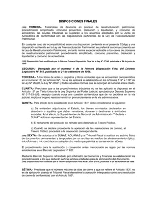DISPOSICIONES FINALES
(105) PRIMERA.- Tratándose de deudores en proceso de reestructuración patrimonial,
procedimiento simplificado, concurso preventivo, disolución y liquidación, y concurso de
acreedores, las deudas tributarias se sujetarán a los acuerdos adoptados por la Junta de
Acreedores de conformidad con las disposiciones pertinentes de la Ley de Reestructuración
Patrimonial.
En cualquier caso de incompatibilidad entre una disposición contenida en el presente Código y una
disposición contenida en la Ley de Reestructuración Patrimonial, se preferirá la norma contenida en
la Ley de Reestructuración Patrimonial, en tanto norma especial aplicable a los casos de procesos
de reestructuración patrimonial, procedimiento simplificado, concurso preventivo, disolución y
liquidación y concurso de acreedores.
(105) Disposición Final modificada por la Décimo Primera Disposición Final de la Ley N° 27146, publicada el 24 de junio de
1999.
SEGUNDA.- Derogada por el numeral 4 de la Primera Disposición Final del Decreto
Legislativo N° 845, publicado el 21 de setiembre de 1996.
TERCERA.- A los libros de actas y, registros y libros contables que se encuentren comprendidos
en el numeral 16) del Artículo 62º, no se les aplicará lo establecido en los Artículos 112º a 116º de
la Ley Nº 26002, la Ley Nº 26501 y todas aquellas normas que se opongan al numeral antes citado.
CUARTA.- Precísase que a los procedimientos tributarios no se les aplicará lo dispuesto en el
Artículo 13º del Texto Unico de la Ley Orgánica del Poder Judicial, aprobado por Decreto Supremo
Nº 017-93-JUS, excepto cuando surja una cuestión contenciosa que de no decidirse en la vía
judicial, impida al órgano resolutor emitir un pronunciamiento en la vía administrativa.
QUINTA.- Para efecto de lo establecido en el Artículo 184º, debe considerarse lo siguiente:
a) Se entienden adjudicados al Estado, los bienes comisados declarados en
abandono o aquéllos que deban rematarse, donarse o destinarse a entidades
estatales. A tal efecto, la Superintendencia Nacional de Administración Tributaria -
SUNAT actúa en representación del Estado.
b) El remanente del producto del remate será destinado al Tesoro Público.
c) Cuando se declare procedente la apelación de las resoluciones de comiso, el
Tesoro Público procederá a la devolución correspondiente.
(106) SEXTA.- Se autoriza a la SUNAT, ADUANAS y al Tribunal Fiscal a sustituir su archivo físico
de documentos permanentes y temporales por un archivo en medios de almacenamiento óptico,
microformas o microarchivos o cualquier otro medio que permita su conservación idónea.
El procedimiento para la sustitución o conversión antes mencionada se regirá por las normas
establecidas en el Decreto Legislativo Nº 827.
Mediante Decreto Supremo refrendado por el Ministro de Economía y Finanzas se establecerán los
procedimientos a los que deberán ceñirse ambas entidades para la eliminación del documento.
(106) Disposición Final sustituida por la Décima Disposición Final de la Ley Nº 27038, publicada el 31 de diciembre de 1998.
SÉTIMA.- Precísase que el número máximo de días de cierre a que se refiere el Artículo 183º, no
es de aplicación cuando el Tribunal Fiscal desestime la apelación interpuesta contra una resolución
de cierre de conformidad con el Artículo 185º.
 
