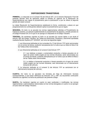 DISPOSICIONES TRANSITORIAS
PRIMERA.- Lo dispuesto en el numeral 16) del Artículo 62º y en la tercera Disposición Final del
presente Decreto será de aplicación desde la entrada en vigencia de la Resolución de
Superintendencia que regule el procedimiento para la autorización a que se refiere el segundo
párrafo del citado numeral.
La citada Resolución de Superintendencia establecerá la forma, condiciones y plazos en que
progresivamente los contribuyentes deberán aplicar el procedimiento que se regule.
SEGUNDA.- En tanto no se apruebe las normas reglamentarias referidas al Procedimiento de
Cobranza Coactiva, se aplicará supletoriamente el procedimiento de tasación y remate previsto en
el Código Procesal Civil, en lo que no se oponga a lo dispuesto en el Código Tributario.
TERCERA.- Se mantienen vigentes en tanto no se apruebe las nuevas tablas a que alude el
Artículo 180º del Código Tributario, las Tablas de Infracciones Tributarias y Sanciones aprobadas
mediante Decreto Supremo Nº 120-95-EF, así como las siguientes reglas:
1. Las infracciones tipificadas en los numerales 6) y 7) del Artículo 174º serán sancionadas
con el comiso de bienes, pudiendo reemplazarse por la multa a que se refiere la Nota 2 de
las Tablas antes mencionadas.
2. Las infracciones tipificadas en el numeral 3) del Artículo 177º:
2.1. Las relativas a poseer y comercializar productos o bienes gravados sin el
signo de control visible exigido por las normas tributarias, serán sancionadas con
el comiso de bienes, pudiendo reemplazarse por la multa a que se refiere la Nota 2
de las Tablas antes mencionadas.
2.2. La relativa a transportar productos o bienes gravados sin el signo de control
visible exigido por las normas tributarias, será sancionada con el internamiento
temporal del vehículo.
3. La infracción tipificada en el numeral 3) del Artículo 174º se sancionará con el
internamiento temporal del vehículo.
CUARTA.- En tanto no se aprueben los formatos de Hoja de Información Sumaria
correspondientes, a que hacen referencia los Artículos 137º y 146º, los recurrentes continuarán
utilizando los vigentes a la fecha de publicación del presente Código.
QUINTA.- Se mantienen vigentes en cuanto no sean sustituidas o modificadas, las normas
reglamentarias o administrativas relacionadas con las normas derogadas en cuanto no se opongan
al nuevo texto del Código Tributario.
 