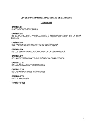 LEY DE OBRAS PÚBLICAS DEL ESTADO DE CAMPECHE

                           CONTENIDO

CAPÍTULO I
DISPOSICIONES GENERALES

CAPÍTULO II
DE LA PLANEACIÓN, PROGRAMACIÓN Y PRESUPUESTACIÓN DE LA OBRA
PÚBLICA

CAPÍTULO III
DEL PADRÓN DE CONTRATISTAS DE OBRA PÚBLICA

CAPÍTULO IV
DE LOS SERVICIOS RELACIONADOS CON LA OBRA PÚBLICA

CAPÍTULO V
DE LA CONTRATACIÓN Y EJECUCIÓN DE LA OBRA PÚBLICA

CAPÍTULO VI
DE LA INFORMACIÓN Y VERIFICACIÓN

CAPÍTULO VII
DE LAS INFRACCIONES Y SANCIONES

CAPÍTULO VIII
DE LOS RECURSOS

TRANSITORIOS




                                                              1
 