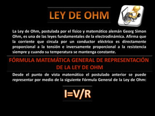 LEY DE OHM La Ley de Ohm, postulada por el físico y matemático alemán Georg Simon Ohm, es una de las leyes fundamentales de la electrodinámica. Afirma que la corriente que circula por un conductor eléctrico es directamente proporcional a la tensión e inversamente proporcional a la resistencia siempre y cuando su temperatura se mantenga constante. Desde el punto de vista matemático el postulado anterior se puede representar por medio de la siguiente Fórmula General de la Ley de Ohm: FÓRMULA MATEMÁTICA GENERAL DE REPRESENTACIÓN  DE LA LEY DE OHM I=V/R 