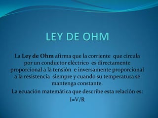 LEY DE OHM La Ley de Ohm afirma que la corriente  que circula por un conductor eléctrico  es directamente proporcional a la tensión  e inversamente proporcional a la resistencia  siempre y cuando su temperatura se mantenga constante. La ecuación matemática que describe esta relación es: I=V/R  