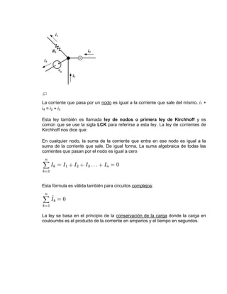 La corriente que pasa por un nodo es igual a la corriente que sale del mismo. i1 +
i4 = i2 + i3

Esta ley también es llamada ley de nodos o primera ley de Kirchhoff y es
común que se use la sigla LCK para referirse a esta ley. La ley de corrientes de
Kirchhoff nos dice que:

En cualquier nodo, la suma de la corriente que entra en ese nodo es igual a la
suma de la corriente que sale. De igual forma, La suma algebraica de todas las
corrientes que pasan por el nodo es igual a cero




Esta fórmula es válida también para circuitos complejos:




La ley se basa en el principio de la conservación de la carga donde la carga en
couloumbs es el producto de la corriente en amperios y el tiempo en segundos.
 