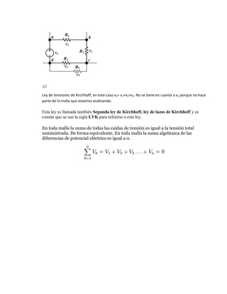 Ley de tensiones de Kirchhoff, en este caso v4= v1+v2+v3. No se tiene en cuenta a v5 porque no hace
parte de la malla que estamos analizando.

Esta ley es llamada también Segunda ley de Kirchhoff, ley de lazos de Kirchhoff y es
común que se use la sigla LVK para referirse a esta ley.

En toda malla la suma de todas las caídas de tensión es igual a la tensión total
suministrada. De forma equivalente, En toda malla la suma algebraica de las
diferencias de potencial eléctrico es igual a 0.
 