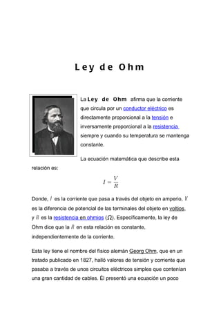 L ey d e Ohm


                      La L e y d e O h m afirma que la corriente
                      que circula por un conductor eléctrico es
                      directamente proporcional a la tensión e
                      inversamente proporcional a la resistencia
                      siempre y cuando su temperatura se mantenga
                      constante.

                      La ecuación matemática que describe esta
relación es:




Donde, I es la corriente que pasa a través del objeto en amperio, V
es la diferencia de potencial de las terminales del objeto en voltios,
y R es la resistencia en ohmios (Ω). Específicamente, la ley de
Ohm dice que la R en esta relación es constante,
independientemente de la corriente.

Esta ley tiene el nombre del físico alemán Georg Ohm, que en un
tratado publicado en 1827, halló valores de tensión y corriente que
pasaba a través de unos circuitos eléctricos simples que contenían
una gran cantidad de cables. Él presentó una ecuación un poco
 