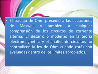 • El trabajo de Ohm precedió a las ecuaciones
  de Maxwell y también a cualquier
  comprensión de los circuitos de corriente
  alterna. El desarrollo moderno en la teoría
  electromagnética y el análisis de circuitos no
  contradicen la ley de Ohm cuando estás son
  evaluadas dentro de los límites apropiados.
 