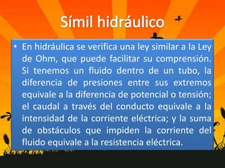 • En hidráulica se verifica una ley similar a la Ley
  de Ohm, que puede facilitar su comprensión.
  Si tenemos un fluido dentro de un tubo, la
  diferencia de presiones entre sus extremos
  equivale a la diferencia de potencial o tensión;
  el caudal a través del conducto equivale a la
  intensidad de la corriente eléctrica; y la suma
  de obstáculos que impiden la corriente del
  fluido equivale a la resistencia eléctrica.
 
