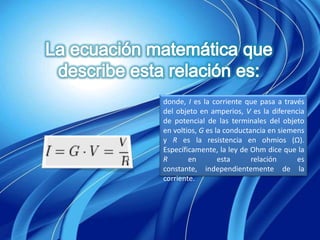 donde, I es la corriente que pasa a través
del objeto en amperios, V es la diferencia
de potencial de las terminales del objeto
en voltios, G es la conductancia en siemens
y R es la resistencia en ohmios (Ω).
Específicamente, la ley de Ohm dice que la
R       en        esta      relación     es
constante, independientemente de la
corriente.
 