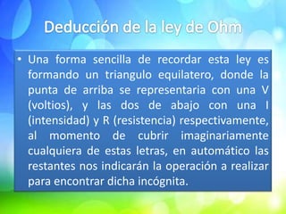 • Una forma sencilla de recordar esta ley es
  formando un triangulo equilatero, donde la
  punta de arriba se representaria con una V
  (voltios), y las dos de abajo con una I
  (intensidad) y R (resistencia) respectivamente,
  al momento de cubrir imaginariamente
  cualquiera de estas letras, en automático las
  restantes nos indicarán la operación a realizar
  para encontrar dicha incógnita.
 