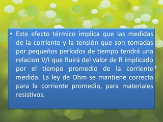 • Este efecto térmico implica que las medidas
  de la corriente y la tensión que son tomadas
  por pequeños períodos de tiempo tendrá una
  relacion V/I que fluirá del valor de R implicado
  por el tiempo promedio de la corriente
  medida. La ley de Ohm se mantiene correcta
  para la corriente promedio, para materiales
  resistivos.
 